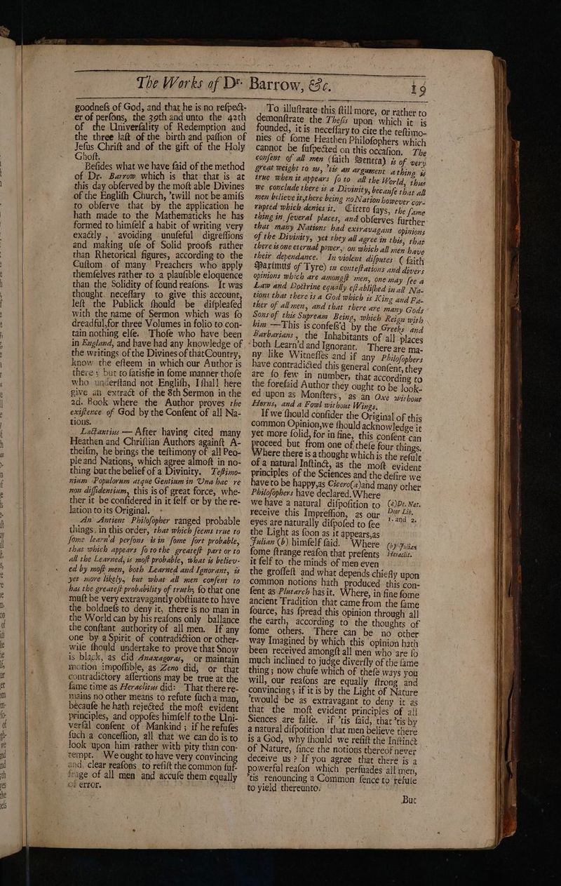 “ww tt, Gas ee “~*~ os Ss HOD aa S22 ~w = eS goodnefs of God, and that he is no refpect- er of perfons, the 39th and unto the 42th of A Univerfality of Redemption and the three laft of the birch and paffion of Jefus Chrift and of the gift of the Holy Ghoft. Befides what we have faid of the method of Dr. Barrow which is that that is at this day obferved by the moft able Divines of the Englifh Church, ’ewill not be amifs to obferve that by the application he hath made to the Mathematicks he has formed to himfelf a habit of writing very exactly , avoiding unufeful digreffions and making ufe of Solid proofs rather than Rhetorical figures, according to the Cuftom. of many. Preachers who apply themfelves rather -to a plaufible eloquence than the Solidity of found reafons. It was thought, neceflary to give this account, left the Publick thould be difpleafed with the name of Sermon which was fo dreadful,for three Volumes in folio to con- tain nothing elfe. Thofe who have been in Ezgland, and bave had any knowledge of the writings of the Divines of thatCountry, know the efteem in which our Author is there ; but co fatisfie in fome manner thofe who. underftand not -Englith, I fhall here give ab extraét of the 8th Sermon in the 2d. Book where the Author proves rhe exiftence of God by the Confene of all Na- tions. Lattantivs — After having cited many Heathen and Chriftian Authors againft A- theifm, he brings the teftimony of al! Peo- pleand Nations, which agree almoft in no- thing but the belief of a Divinity. Tefimo- nium Populorum atque Gentiumin Una hac re nou diffidentium, this is of great force, whe- ther it be confidered in it felf. or by the re- lation to its Original. An Antient Philofopher ranged probable things. in this order, that which feems true to fome learn'd perfons isin fome fort probable, that which appears fotothe greateft part or to all the Learned; is moft probable, what is believ- ed by moft men, both Learned and Ignorant, is yet more likely, but what all men confent to has the greateft probability of truth; fo that one maft be very extravagantly obftinate to have the boldnefs to deny ic, there is no man in the World can by his reafons only ballance the conftant authority of all men. If any one by aSpiric of contradiGion or other- wile fhould undertake to prove that Snow is black, as did Anaxagoras, or maintain motion impoffible, as Zeno did, or that contradictory affercions may be true at the fame time as Heraclieus did: That there re- imains no other means to refute fucha man, becaufe he hath rejected the moft evident principles, and oppofes himfelf tothe Uni- verfal confent of Mankind ; if he refufes fuch a conceffion, all that we can do is to look upon him rather with pity than con- tempt. Weought to have very convincing and, clear reafons_ to refift che common fuf. frage of all men and accufe them equally of error. ig To illuftrate this till more, or rather to demonftrate the Thefis upon which it is founded, it is neceffary to cite the reftimo- nies of fome Heathen Philofophers which capnet be fufpeced on this occafion. The confest of all men (faith Seneca) w of very Seat weight to ws, tis av argument athin is true when it appears foto all the World, thus me conclude there is a Divinity, becaufe is ak men believe it,there being no Nation however cor- rupted which denies it, Cicero fays, the fume thing in. feveral places, and oblerves further that many Nations had extravagant opinions of the Divinity, yet they all agree in this, thar there is one eteraal power, on which all men have their dependance. In violent difputes ( faith Maximus of Tyre) in contest ations and divers opinions which are amongft men, one may fee a Law and Dottrine equally eftablifhed in all Na- tions that there is a God which is K ing and F 4 ther of all men, and that there are many Gods Sons of this Supream Being, which Reign with him —This is confe(s'd by the Greeks and Barbarians, the Inhabitants of al} places 4 There are ma- ny like Witnefles and if any Pbilofophers have contradiGed this general confent, they are fo few in number, that according to the forefaid Author they ought to be look- ed upon as Monfters, as an Oxe wir hour Florus, and a Fowl without Wings. If we thould confider the Original of this common Opinion,we fhould acknowledge ir yet more folid, for in fine, this confent can proceed but from one of thefe four things. Where there is athought which is the refule of a natural Inftin@, as the mot evident principles of the Sciences and the defire we haveco be happy,as Cicero(z)and many orher Philofopbers have declared. Where we have a natural difpofition to (4)De. Nar. receive this Impreffion, as our 2” 4. eyes are naturally difpofed to fee ° * the Light as foon as it appears,as Fulian (6), bimfelf faid. Where (6) Fulian fome ftrange reafon that prefents feraclit. it felf to the minds of men even the groffeft and wha depends chieAy upon common notions hath produced this con- fent as Plutarch has it. Where, in fine fome ancient Tradition that came from the fame fource, has f{pread this opinion through all the earth, according to the thoughts of fome others. There can be no other way Imagined by which this ‘opinion hath been received amongtft all men who are {o much inclined to judge diverfly of the {me thing ; now chufe which of thefe ways you will, our reafons are equally ftrong and convincing ; if itis by the Light of Nature ‘twould be as extravagant to deny it as that the moft evident principles of 2! Siences are falfe. if *tis faid, thar tis by a natural difpofition ‘that men believe there is a God, why fhould we refift the Inf#ing. of Nature, fince the notions thereof never deceive us ? If you agree thar there is a powerful reafon which perfuades all men, tis renouncing 4 Common fence to tefuie to yield thereunto. Buc