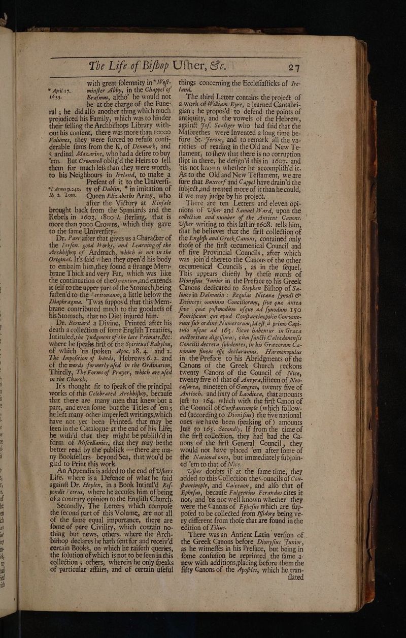 Sk Soe with great folemnity in * Ve/f- * April £7. minfeer Abby, in the Chappel of 1655. Erafmus, altho’ he would not be at the charge of the Pune- ral ; he didalfo another thing which much prejudiced his Family, which was to hinder their felling the Archbishops Library with- out his confent, there was more than 10000 Volumes, they were forced to refufe conit- derable fums from the K, of Denmark, and ( ardinal A¢azarine, who hada defire to buy em. But Crommell oblig’d the Heirsto fell them for much lefs than they were worch, to his Neighbours in Jreland, to make a Prefent of it ‘to the Univerfi- *? Arma p24. ty of Dublin, * in imitation of Q 2. Tom. Queen Elizabeths Army, who after the Victory at Kinfale brought back from the Spaniards and the Rebels in 1603, 1800 4. fterling, that is more than 7000 Crowns, which they gave to the fame Univerfity. Dr. Parr after that gives us a Character of the Ferfon. good Works, and Learning of the Archbifhop of Ardmach, which 2 nor in the Original. \t’s {aid when they open’d his body to embalm him,they found a ftrange Mem- brane Thick and very Fat, which was like the continuation of theOmentam,and extends it {elf rorhe upper part of the Stomach,being faften'd to the ‘eritoneum, a little below the Diaphragma. ”Twas {upposd that this Mem- brane contributed much to the goodnefs of Dr. Bernard a Divine, Printed after his death a collection of fome Englifh Treatifes, Inticuled,the Fudgment of the late Primate,®c. where he fpeake farft of the Spiritual Babyloa, of which ’tis fpoken Apoc. 18. 4.. and 2. The Impofition of hands, Hebrews 6.2. and of the mords formerly ufed in the Ordination, Thirdly, The Forms of Prayer, which are ufed im the Church. It’s thought fit to fpeak of the principal works of this Celebrated Archbifhop, becaufe that there are many men that knew but a part, andeven fome but the Titles of em; he left many other imperfe& writings,which have not yec been Printed, that may be feen in che Catalogue at the end of his Life; he wifh’d that they might be publith’d in form of Aéj/cellanies, that they may bethe better read by the’ publick —there are ma- ny Bookfellers. beyond Sea, that wou'd be glad to:Print this work. An Appendix is added to the end of Ufhers Life, where isa Defence of what he faid againft Dr. Heylen, ina Book Inticul’d Re/- of a contrary opinion to the Englifh Church. Secondly, The Letrers. which compofe the fecond part of this Volume, are not all of the fame equal importance, there are fome of pure Civility, which contain no- thing but news, others, where the Arch- bithop declares he hath fent for and receiv’d certain Books, on which he raifeth queries, the folution of which is not to be feen in this colleétion ; others, wherein he only fpeaks of particular affairs, and of certain ufeful paid concerning the Ecclefiatticks of Jre- ABA, The third Letter contains the proje@ of a work of Wiliam Eyre, a learned Cantabri- gian ; he propos'd to defend the points of antiquity, and the vowels of the Hebrew, againgt Fof. Sealiger who had faid that the Maforethes were Invented a long time be- fore St. ¥erom, and to remark all the va- rieties of reading in the Old and New Te- ftament, to (hew that there is no corruption flipt in there, he defign’d this in 1607. ‘and tis not known whether he accomplith’d ic. As to the Old and New Teftament, we are fure that Buxtorf and Cappel have drain’d the fubject,and treated more of it than he could, if we may judge by his project. 3 There are ten Letters and eleven opi- nions of Ufher and Samuel Ward, wpon the Uber writing to this laft im 1608. tells him, that he believes that the firft collection of the Englifh and Greek. Canons, contained only thofe of the firft cecumenical Council and of five Provincial Councils, after which was join d thereto the Canons of the other cecumenical Councils, as in the féquel. This appears chiefly by thefe words of Dionyfins Funior in the Preface to his Greek Canons dedicated to Stephen Bifhop of Sa- lones itt Dalmatia: Regulas Nicana fynodi & Detuceps omnium Conciliorum, five qua antea five que poftmodum ufque ad fynodum 150 runt {ub ordine Numerorum,id eft.a primo Capi- tulo ufque ad 165. Sicut babentur in Graca anttoritate digelfimu:, cm [anti Calcedonenfis Concilit decreta [ubdentes, in his Grecorum Ca- nonum finem effe declaramus. Harmenopulus in the’Preface to his Abridgments of the Canons of the Greek Church reckons twenty Canons of the Council of Jice, twency five of that of dzeyra,fifteen of Neo- cefarea, nineteen of Gangres, twenty five of Antioch, and{ixty of Laodicea, thatamounts juft to 164. which with the firft Canon of the Council of Coxftantinople (which follow- ed (according to Dionifius) the five national ones we have been {peaking of ) amounts Juit to 165. Secondly, If from the time of the firft collection, they had had the Ca- nons of the firft General Council, they would not have placed ‘em after fome of the ational ones, but immediately fubjoin- ed ’em to that of Nice. Ufber doubts if at the fame time, they added to this Collection the Councils of Coz- ftantinople, and Calceaon’, and alfo that of Ephefus, becaule Fulgentius .Ferandus cites it not, and “tis not well known whether they were the Canons of Ephefus which are fup- pofed to be collected from /fidore being ve- ry different from thofe that are found in the edition of Tihus. the Greek Canons before Diony/ius Funior, as he witneffes in his Preface, but being in fome confufion he reprinted the fame 2- new with additions,placing before them the fifty Canons of the Apoftles, which soit ate esr oe eae = — —SS= ms : > oF a eos ae ~ IO PI I