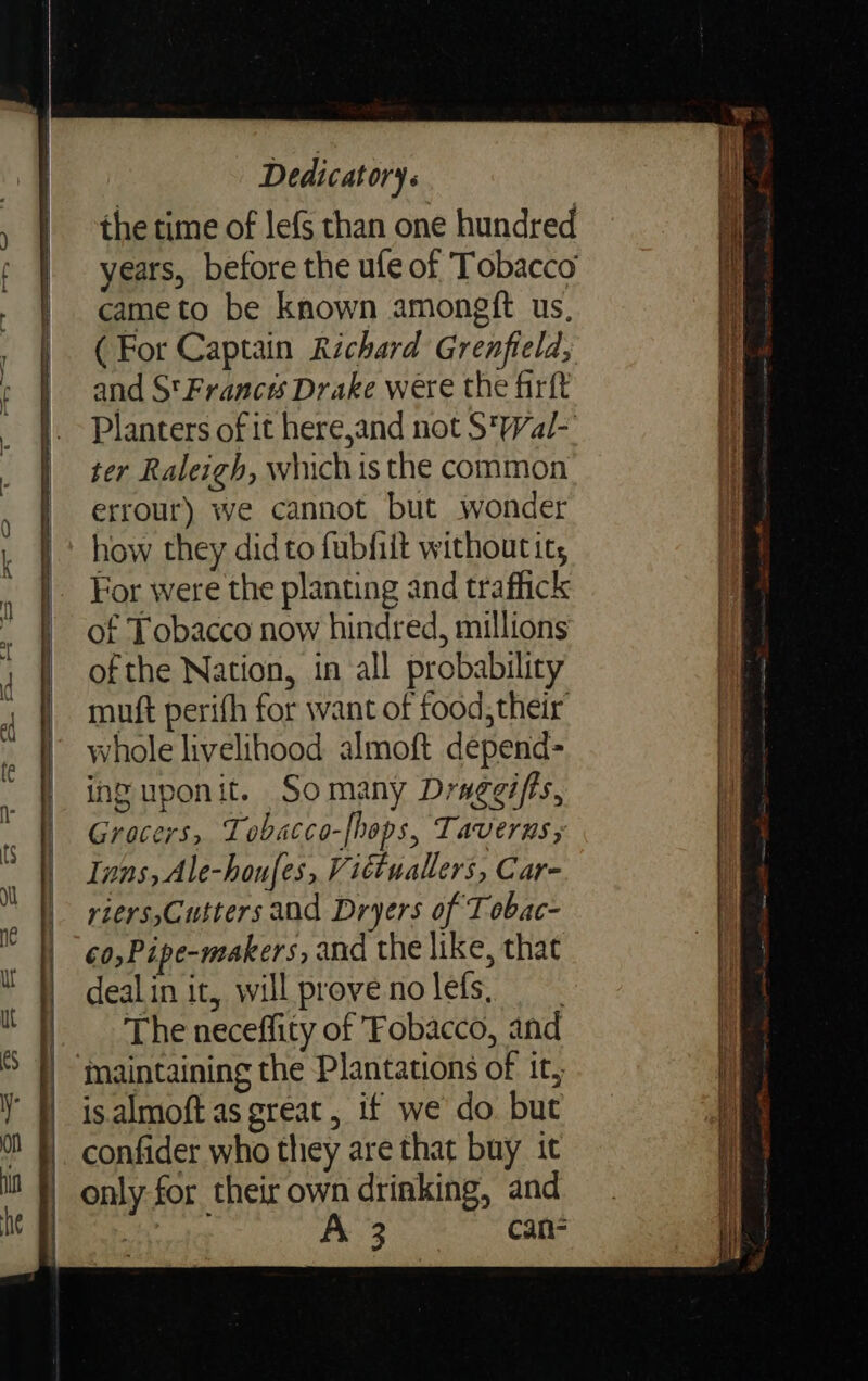 ns ea EET == the time of lefs than one hundred years, before the ufe of ‘Tobacco cameto be known amongft us, (For Captain Richard Grenfield, and S'Franc#s Drake were the firft Planters of it herejand not S'Wal-' ter Raleigh, whichis the common errour) we cannot but wonder how they did to fubfiit without it, For were the planting and traffick of Tobacco now hindred, millions ofthe Nation, in all probability muft perifh for want of food, their’ whole livelihood almoft depend= inguponit. Somany Draggifts, Grocers, Tobacco-[hops, Taverns, Inns, Ale-houfes, Victuallers, Car- riers,Cutters aad Dryers of Tobac- ¢0,Pipe-makers, and the like, that dealin it, will provenolefs, The neceffity of Fobacco, and maintaining the Plantations of it, isalmoft as great, if we do but confider who they are that buy it only for their own drinking, and ee A 3 can-