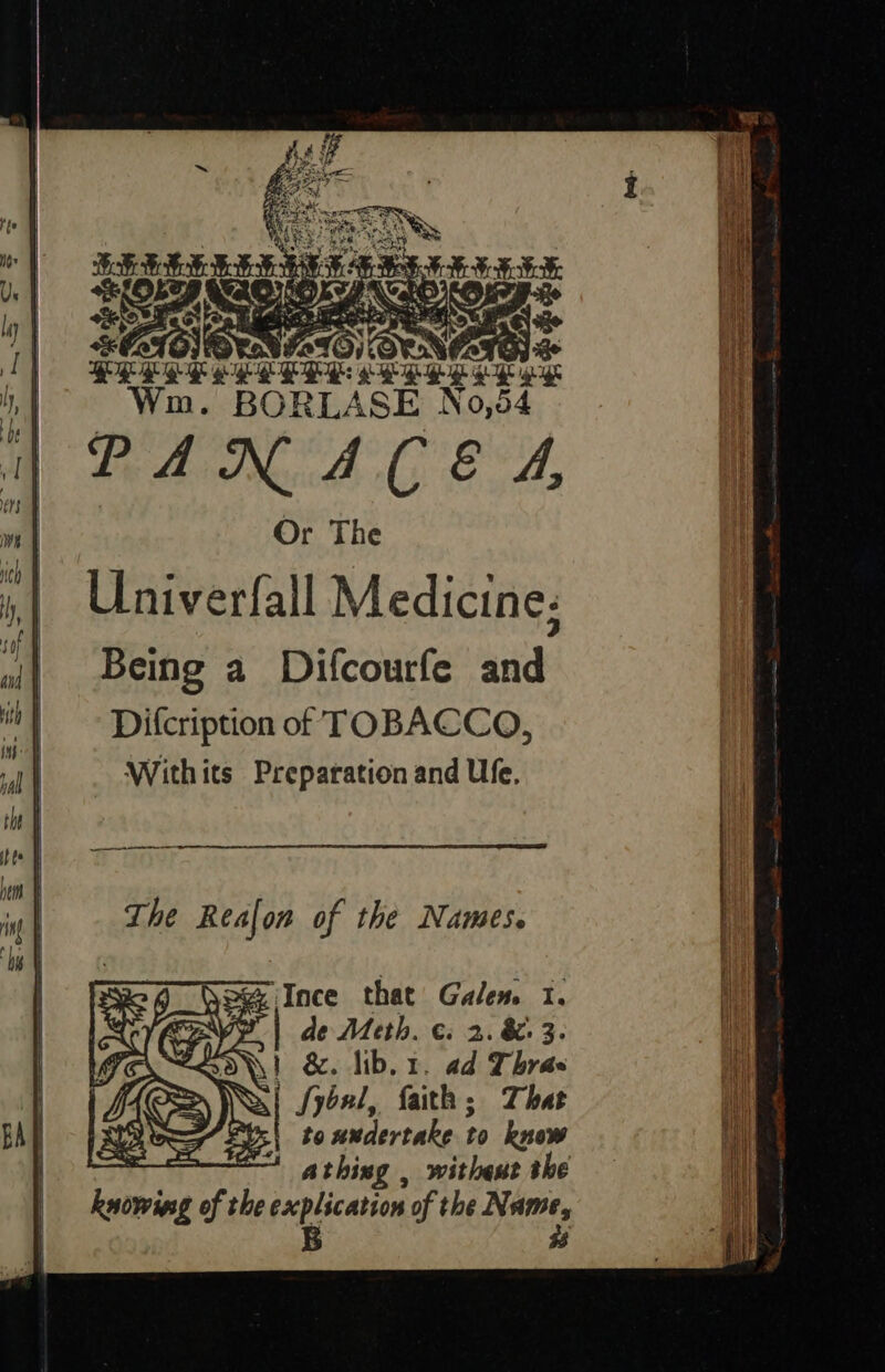 “&amp; D¥VIeIO) OP NGTG) QEQE SE g- ree Paes re igh Gh | Win. BORLASE No,6 4 PANACEA Or The Univerfall Medicine; Being a Difcourfe and Difcription of TOBACCO, Withits Preparation and Ufe, Ab Fiat ‘faith ; That to undertake to know athing , withest the knowing of the explication of the Nas