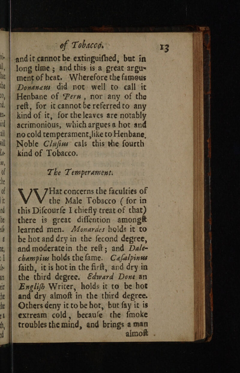 = Donanaews did not well to call ic =) =~ S es ot. SC = 2.8 =— 2a S&S reft, for it cannot be referredto any kind of it, for the leaves are notably acrimonious, which argues a hot and no cold temperament, like to Henbane, Noble Clufivs cals this the fourth The Temperament. V Hat concerns the faculties of the Male Tobacco ( for in this Difcourfe I chiefly treat of that) there is great diffention amongtt learned men. AZonardes holds it to be hot and dry in the fecond degree, and moderatein the refi; and Dale- champivs holds thefame. Cafalpinus faith, it is hot in the firft, and dry in the third degree. Edward Done an Englifo Writer, holds it to be hot Others deny it tobe hor, but fay it ts almok