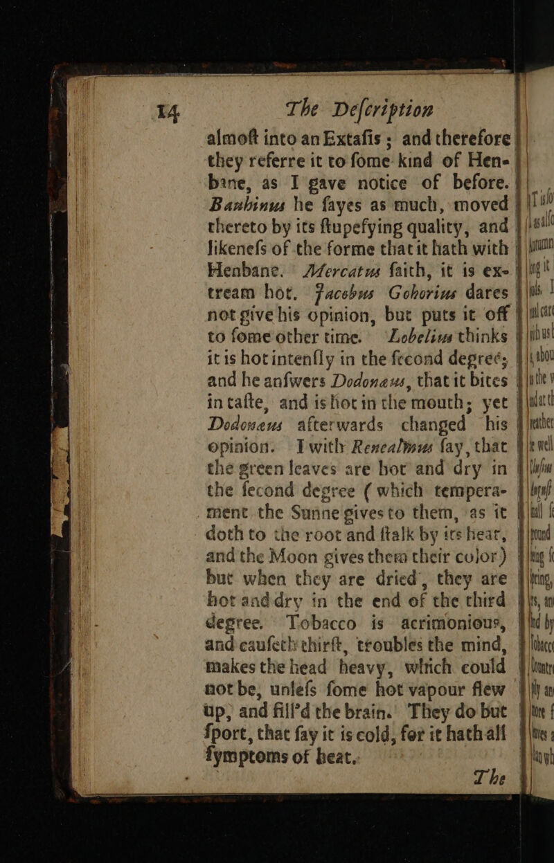 aati an ie A pain a I4 The Defcription 1| almoft into an Extafis; and therefore | they referre it to fome kind of Hen | bane, as I gave notice of before. || Banhinus he fayes as much, moved } |! thereto by its ftupefying quality, and }/)#* Jikenefs of the forme thacit hath with } \u Henbane. Afercatus faith, it is exe } iit tream hot. Facebus Gohorius dares } |W ’ not give his opinion, but puts it off | lat to fome other time. ‘Lobelivs thinks } i itis hotintenfly in the fecond degree; ire and he anfwers Dedonaus, that it bites | at intafte, and ishotin the mouth; yet }imit Dodoweus afterwards changed his | \maiet opinion. Iwitly Renealwus fay, thac }|knt the green leaves are hor and dry in i Sims the fecond degree (which tempera- | |ls/ ment the Sunne givesto them, as it jul k doth to the root and flalk by irs hear, |} ited and the Moon gives them their color) {hug { but when they are dried’, they are |)png hot anddry in the end of the chird \s, in degree. Tobacco is acrimonious, |/h by and caufetl: thirft, troubles the mind, § li makes the head heavy, witich could § lim not be, unlefs fome hot vapour flew |i a up, and fill’d the brain.) They do but } itn | fport, that fay it is cold, for it hathall §\t:; fymptoms of beat. 4 ay : The }|