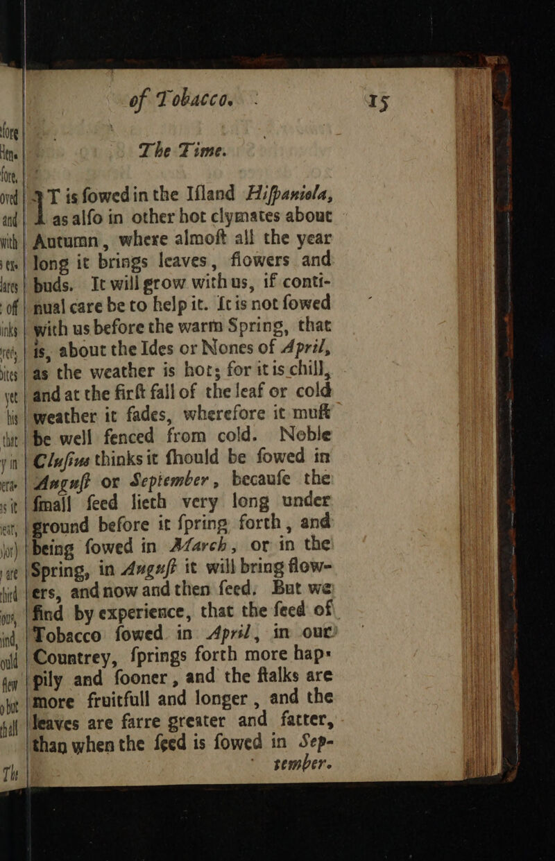 Hens | The Fime. fre Pre nd! 2 T isfowedinthe Ifland Hifpanicla, aid| &amp; as alfo in other hot clymates about Autumn, where almoft all the year ts| long it brings leaves, flowers and buds. Ic will grow withus, if conti- of | nual care be to help it. {cis not fowed inks | with us before the warm Spring, that is, about the Ides or Nones of April, its | as the weather is hors for itis chill, yt | and at the firft fallof the leaf or cold tis | weather it fades, wherefore it muft tit | Be well fenced from cold. Neble yin | Clufius thinks it fhould be fowed in ere Anguft or September , becaufe the sit|fmall feed lieth very long under at, (ground before it {pring forth , and | jor) |Deing fowed in March, or in the | ye |Spring, in Aagu/t it will bring flow- id (ers, andnowandthen feed, But we wr, |find by experience, that the feed of inf, |Pobacco fowed in April, in out ii |{Countrey, fprings forth more hap- ta | pily and fooner , and the ftalks are ye |More frvitfull and longer , and the fi |Heaves are farre greater and fatter, than when the feed is fowed in Sep- , * sember.