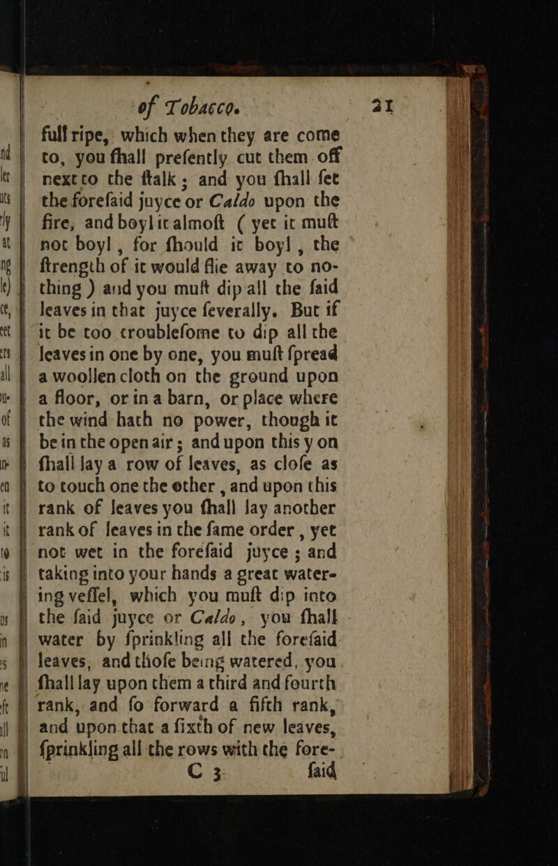 fullripe, which when they are come nextrto the ftalk ; and you fhall fet fire, and boylicalmoft ( yet ic mut not boy! , for fhould it boy! , the ftrength of it would flie away to no- thing ) and you muft dip all the faid it be too troublefome to dip all the leaves in one by one, you mutt fpread a woollen cloth on the ground upon rank of leaves in the fame order , yet not wet in the forefaid juyce ; and taking into your hands a great water- ing veflel, which you muft dip into the faid juyce or Caldo, you fhalk water by {prinkling all che forefaid leaves, and thofe being watered, you C3 faid hed