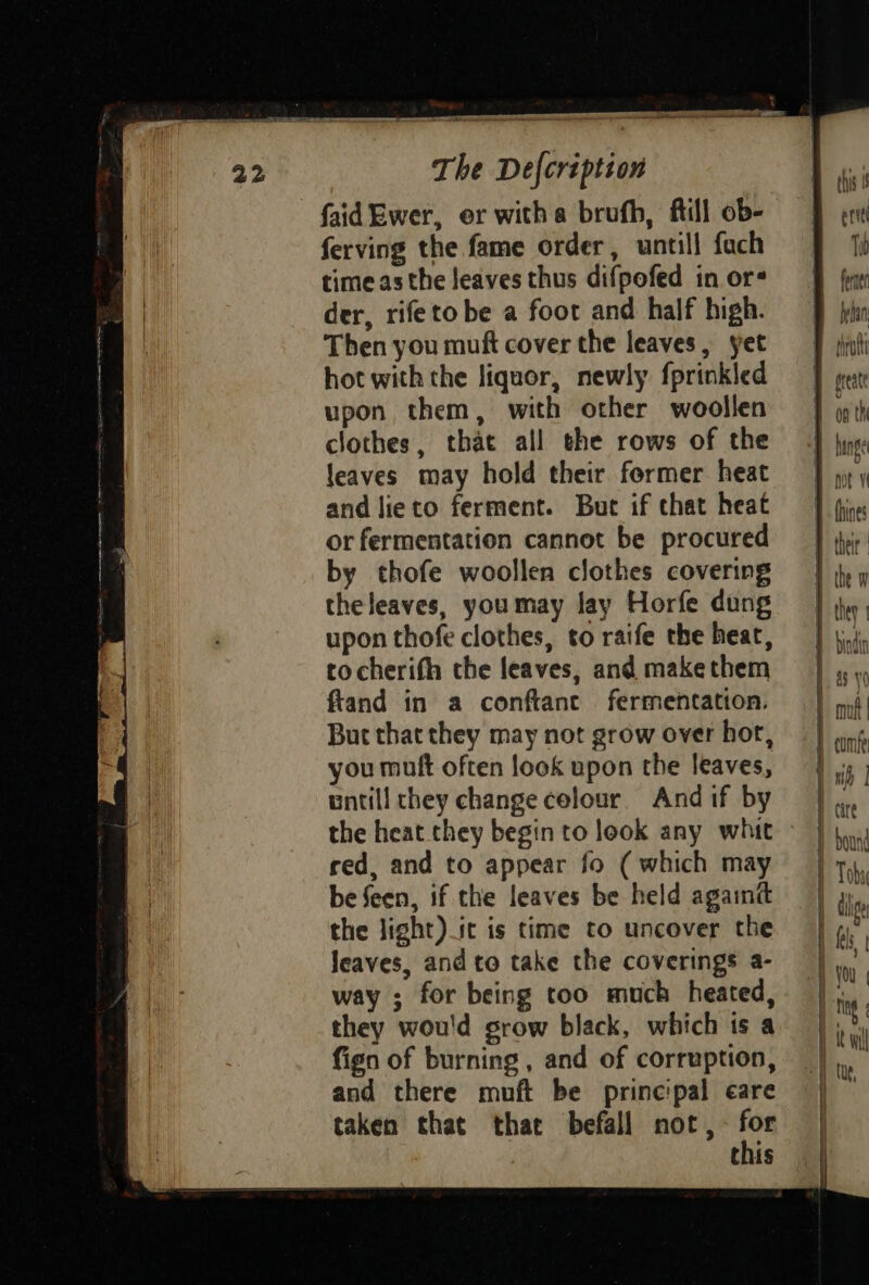 8“ SY REET ES OES ak gia ancp a eae att The Defcription faid Ewer, er witha brufh, ftill ob- ferving the fame order, untill fach ffi timeasthe leaves thus difpofed inors =f fem der, rifetobe a foot and half high. fylin Then you muft cover the leaves, yet =F iat hot with the liquor, newly fprinkled | gest upon them, with other woollen J qth clothes, that all the rows of the J jigs: leaves may hold their former heat — J} yy y and lieto ferment. But if that heat | fire orfermentation cannot be procured =} iyir by thofe woollen clothes covering | jy y theleaves, youmay lay Horfe dung = | jy, upon thofe clothes, to raife the heat, = | ji, tocherith the leaves, andmakethem =} ,, ftand in a conftant fermentation. | mi Buc that they may not grow over hot, | | ang, you muft often look upon the leaves, | | mb | untill they change celour. And if by | ml | the heat they begin to look any whit | bn red, and to appear fo (which may | Toby | be feen, if the leaves be held againt =|) the light) it is time to uncover the | 4” leaves, and to take the coverings a- |, way ; for being too much heated, |... they wou'd grow black, which isa | ty fign of burning, and of corruption, |, and there muft be principal eare taken that that befall not, th Chis