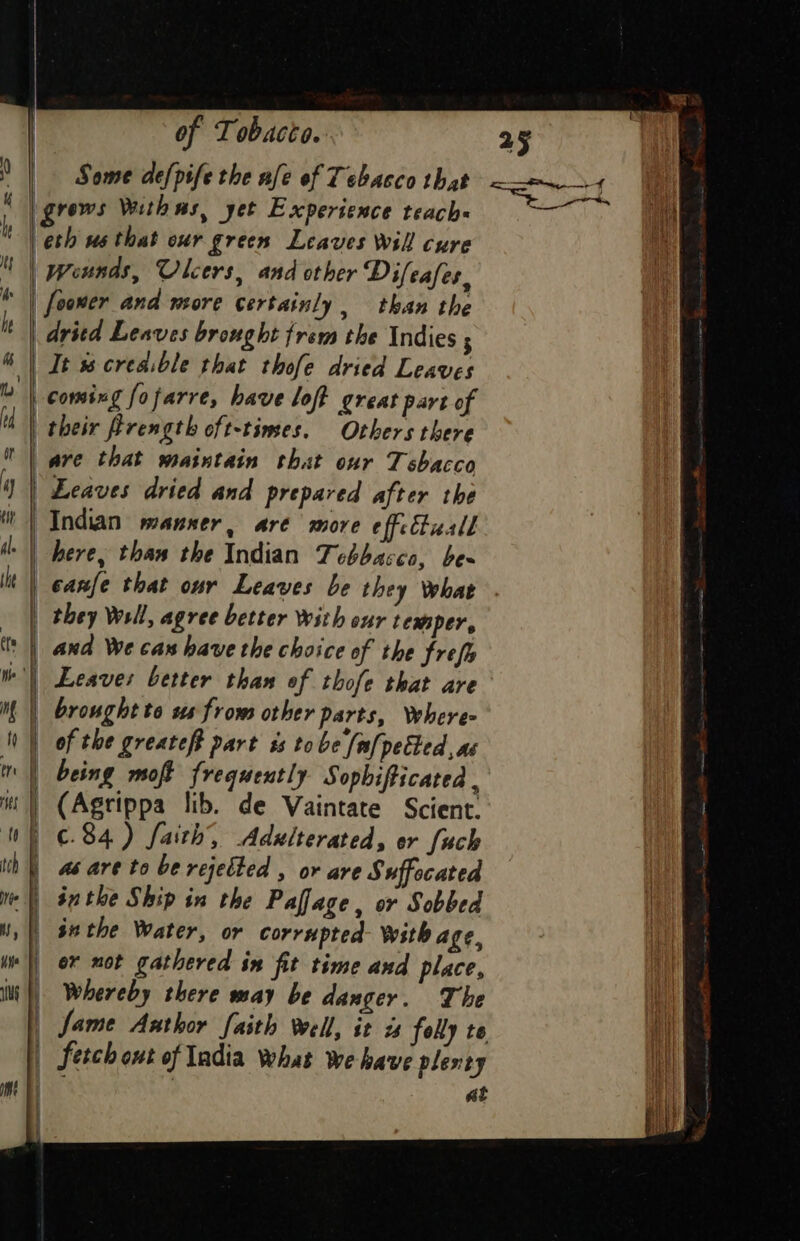 Some defpife the nfe of Tobacco that grews Withms, yet Experience teach | eth us that our grees Leaves Will cure | wounds, Ulcers, and other Difeafes, | fooner and more certainly, than the dritd Leaves brought trem the Indies 3 “ | Jt ss creaible that thofe dried Leaves a coming fofarre, have loft great pare of | their Prength oft-times. Others there | ave that maintain that our 7 shacco Leaves dried and prepared after the | Indian manner, are more effcbuall | here, than the Indian Tebbacco, bes and We cas have the choice of the frefe Leaves better than of thofe that are brought to ss from other parts, Where | of the greateft part ss tobe [ef] petted, as | being moft frequently Sophifticated , | (Agrippa lib. de Vaintate Scient. | €.84) faith, Adxlterated, er fuch as are to be rejelted , or are Suffocated «| suthe Ship in the Paflage, or Sobbed HS, su the Water, or corrupted With age, | ox mot gathered in fit time and place, iui |) Whereby there way be danger. The | fame Aathor faith well, it zs folly to | fetch out of India What we have plenty | at | | | , they Well, agree better With our temper, | | | |