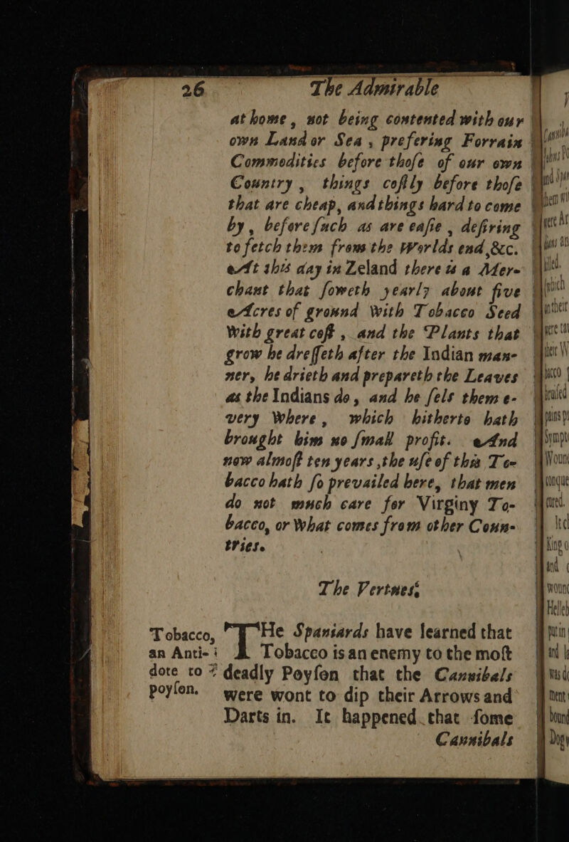 T obacco, an Anti- i dote to 7 poyfon. wer en erhe damararig to fetch them from the Worlds end &amp;c. chant that foweth yearly about five With great coft , and the Plants that grow he dreffeth after the Indian man- ner, he drieth and prepareth the Leaves as theIndians do, and he [els them e- very Where, which hitherto hath brought bim uo {mall profit. eAnd now almoft ten years the ufe of this Te bacco hath fo prevailed bere, that men do not much care for Virginy To- bacco, or What comes from other Conn- tits. The Vertnes Ps Spaniards have learned that Tobacco is an enemy to the mot deadly Poyfon that the Cansibals were wont to dip their Arrows and Darts in. It happened that fome Cannibals ma condue { *f Ba (red. } Ike AP King 0 i hing and ba oun