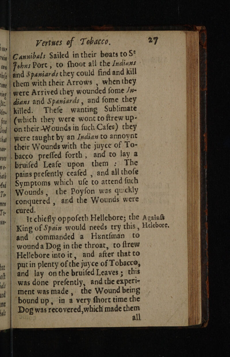 Hin | Cannibals Sailed in their boats to S* ony Johns Porc, to fhoot all the Indians hg }and Spaniards they could find and kill ‘im | them with their Arrows , when they | were Arrived they wounded fome /#- dians and Spaniards , and fome they jy. | killed. Thefe wanting Sublimate fi (which they were wont to ftrew up- ‘nf | On their - Wounds in fuch Cafes) they ‘hg | were taught by an Indian to annoynt | their Wounds with the juyce of To- | bacco preffed forth , and to lay a ». | bruifed Leafe upon them :. The ij | pains prefently ceafed , and all thofe 4, | Symptoms which ufe to attend fuch 1, | Wounds, the Poyfon was quickly wy | conquered , and the Wounds were Ty | cured. It chiefly oppofeth Hellebore; the King of Spain would needs try this, and commanded a Hentfman to ~ wounda Dog inthe throat, to firew ) Hellebore into it, and after that to | putin plenty of the jayce of Tobacce, ot | and lay onthe bruifed Leaves ; this |, | was done prefently, and the experi- nf | Ment wasmade, the Wound being we | DOundup, in a very fhort time the 1; | Dog was recovered, which made them all