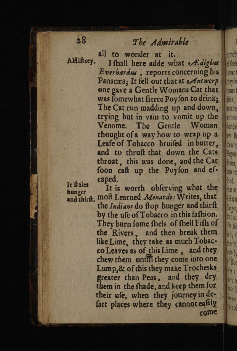 AHiftosy, Ie faies hunger and thirft. a i a The Admirable all to wonder at it. . ees Everbardus , reports concerning his | Panaczxa; It fell out that at efntwerp | ene gave a Gentle Womans Cat that | was fomewhat fierce Poyfon to drink; | The Cat run madding up and down, trying but in vain to vomit up the and to thruft chat down the Cats foon caft up the Poyfon and ef: aped. moft Learned Adonardes Writes, that by the ufe of Tobacco in this fafhion. They burn fome fhels of fhell Fith of the Rivers, and then break them like Lime, they take as much Tobac- €0 Leaves as of thisLime , and they chew them untill they come into one Lump,& of chis they make Trochesks Greater than Peas, and they dry them in the fhade, and keep them for their ufe, when they journeyinde- fast places where they cannot cafily come | ofcele lower they comes tik rnotbe mou iar da iny fh