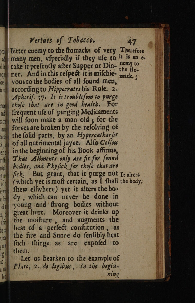 nc) Bitter enemy to the ftomacks of very Therefore | many men, efpecially if they ufe co tt is an &amp; (iq) take it prefently after Supper or Din- (2 °° om ner, And inthis refpee it is mifchie- 44... te vous tothe bodies of all found men, ty : according to Hippocrates his Rule. 2. { Aphorif, 37» It is troublefom to purge nell thofe that are in good bealth. For frequent ufe of purging Medicaments will foon make a man old ; for the iil forees are broken by the refolving of coll] the folid parts, by an Hypercathar fis ) of all nutrimental juyce, Alfo Cel/us sr inthe beginning of his Book affirms, mit | That Aliments only ave fit for fonnd | bodies, and Phyfick for thofe that are 6 oi fick, But grant, that it purge not 1; alters 4 (which yet ismoft certain, as I fhall the body, | thew elfwhere) yet it alters the bo- dy , which can never be done in | young and ftrong bodies without | great hurt. Moreover it drinks up | the moifture , and augments the | heat of a perfect conftitution , as | the fire and Sunne do fenfibly heat | fach things as are expofed to | them. Let us hearken to the example of | Plato, 2. de legibus, In the begin» ming