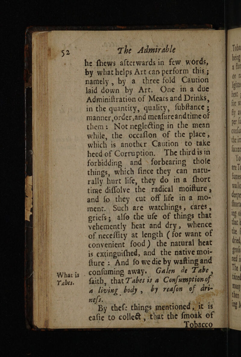 What is Tabes. The Admirable he thews afterwards in few. words, by what helps Art can perform this; namely , by a three fold Caution laid down by Art. One in a due Adminiftration of Meats and Drinks, in the quantity, quality, fubfance ; manner ,order,and meafureandtime of them: Not neglecting in the mean while, the occafion of the place, which is another Caution to take heed of Corruption. The thirdisin forbidding and »forbearing thole things, which fince they can natu- rally hurt life, they do ina fhort time diffolve the radical moifture , and fo they cut off life in a mo- ment. Such are watchings, cares, sriefs; alfo the ufe of things that vehemently heat and dry, whence of neceflity at length (for want of convenient food) the natural heat is extinguifhed, and the native moi- flure : And fo we die by wafting and confuming away. Galen de Tabe, faith, that Tabes is a Confumption of a living body, by reafon of ari- Hees : By thefe things mentioned, it is eafie to colleé&amp;t, that the fmoak of , er Os Tobacco eee Ub!