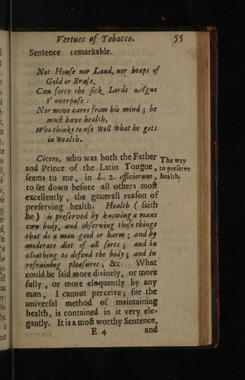 Sentence .1emarkable. Not Houfe nor Land, nor heaps of Gold or Brals, Can force the fick, Lords efgne t” overpafs : Nor move cares from bis mind ; he muft bave health, \ Phe thinks tonfe Well What be gets jn Wealth. Cicero, who was both the Father The way and Prince of the Latin Tongue, to preferve feems to me, in L. 2. officiorwm., health. tofet down before all others mof excellently , the generall reafon of | preferving health: Health ( faith | he) -# preferved by knowing 4 mans | own body, and. obferving thofe things | that do a man good or harm; and by | moderate dict of ak forts; and in | tloarhing to defend the beady 3 and in | refraining pleafures, &amp;c. What |» could.be faid more divinely, or more | fully , or more elequently by any man. I cannot perceive; for. the univerfal method of maintaining health, is contained in it very. ele: gantly. Itisa moft worthy Sentence, al E 4 and