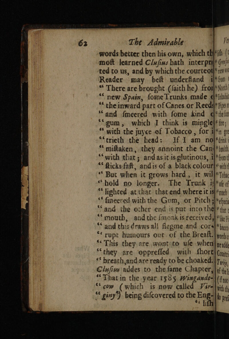 words better then his own, which thj' ith (' moft learned Clufias hath inter pri gr) ted to us, and by which the courteot} nevi Reader may beft underfiand 1)*/on | f  There are brought (faith he) fros)*Noth’ “new Spain, fome Trunks made ¢)'fnlthil ** the inward part of Canes.or Reeds! piss “and fmeered with fome kind q*thefan “gum , which J think ts mingle)* fie; * with the juyce of Tobacco, for iin ge ~~ trieth the head: If 1 am no *“ miftaken,, they annoint the Can “‘ with that; andasitis.glutinous, 1 ** flicks,faft, andis of a black colour “ But when it grows hard, it wil “hold no lenger. The Trunk 4 “lighted at thar that.end where it 1$)nyh ** fineered with the Gum, Or Pitch gel “Sand the other end is s put into the Pie “* mouth, and the fmoak is.received, ‘This ear are wontite ive when nesdd “they are oppreffed, with Shore) (og, ** breath,and.are ready to be choaked. Tork, Clufius addes to the fame Chapter, f the 4 “That in the neat 1535, Wiagande=||(; © com (which is now called Var- © giny’) Desh difcovered to the ah bo pe 3 i