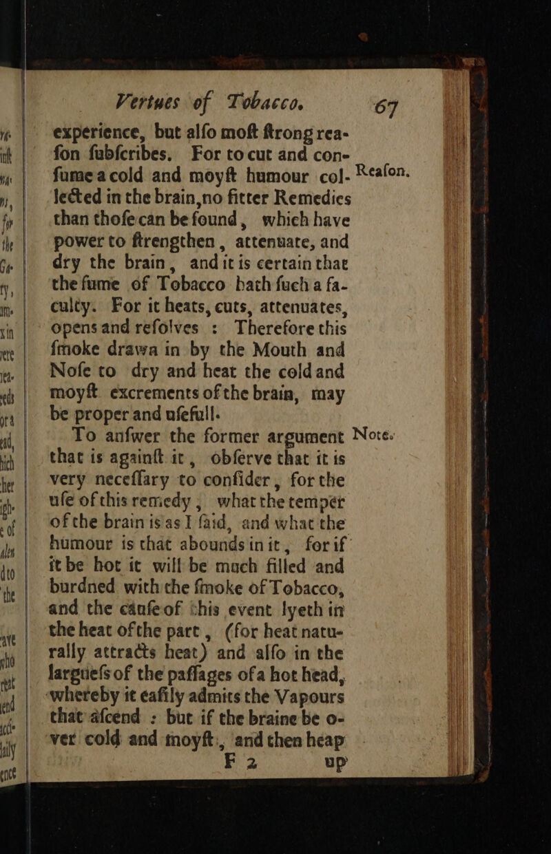 experience, but alfo moft ftrong rea- fon fubfcribes. For tocut and con- lected in the brain,no fitter Remedies than thofecan befound, which have power to ftrengthen , attenuate, and dry the brain, anditis certain thae the fume of Tobacco bath fuch a fa- culty. For it heats, cuts, attenuates, opens and refolves : Therefore this fmoke drawa in by the Mouth and Nofe to dry and heat the coldand moyft excrements ofthe brain, may be proper and ufefull. that is againft ic, obferve that it is very neceflary to confider, forthe ufe ofthis remiedy ; whatthe temper ofthe brain isas I faid, and whac the humour is that aboundsinit, for if itbe hot it will be mach filled and burdned with the fmoke of Tobacco, and the canfeof this event lyeth in the heat ofthe part, (for heat natu- rally attracts heat) and alfo in the larpuels of the paffages ofa hot head, that afcend : but if the braine be o- vet cold and moyft:, andthenheap - 2 up