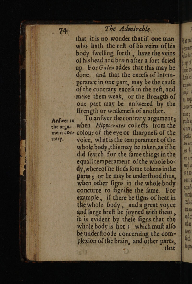 a eRe Admirable. “eis that itis no wonder thatif one man perance in one part, may be the caufe of the contrary excefs in the rett, and ftrength or weakenefs of another. Anfwerto . © anfwer the contrary argument; ment con- colour of the eye or fharpnefs of the trary. = voice, what is the temperament of the did fearch for the fame things in the equalltemperament ofthe whelebo- dy whereof he finds fome tokens inthe parts; or he may be underftood thus, when other figns in the whole body concurre to figniffe the fame. For example, if there be figns of heat in the whole body, anda great voyce and large breft be joyned with them , it is evident by thefe figns that the whole body is hot : which muft alfo be underftoode concerning the com- plexion of the brain, and other “at that contra accu burtf ted to what loch inpr