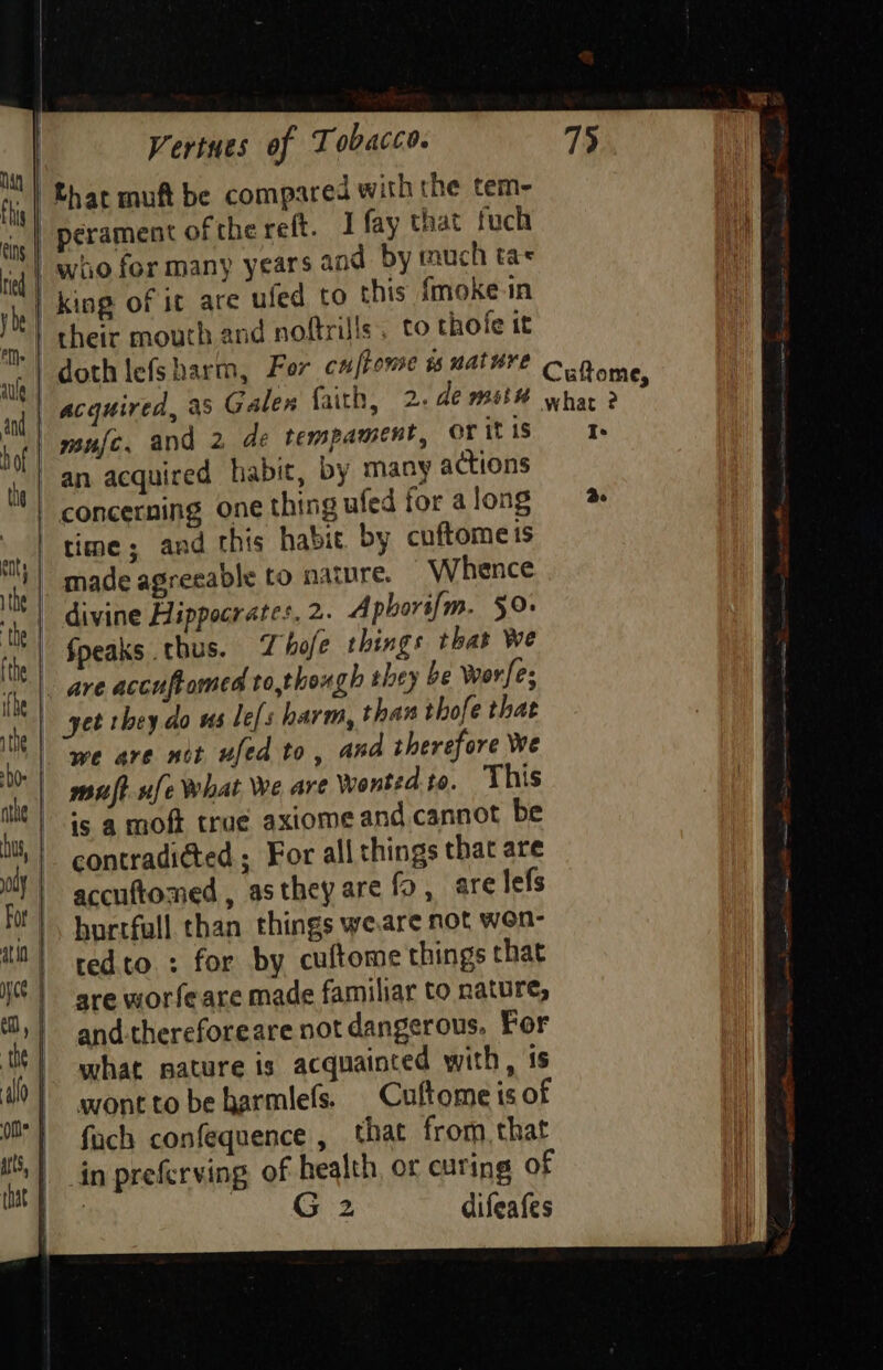 an | n,| Bhat muft be compared with the tem- | perament of the reff. I fay that fuch Ee | woo for many years and by mauich tae vi | king of ic are ufed to this imoke in a their mouth and noftrills, to thote it na doth lefs harm, For cu frome is wat ¥¥E CuQome, aid acquired, as Galen faith, 2. de mise whar 2 hel mufe, and 2 de tempament, oritis fy) 38 acquired habit, by many actions concerning one thing ufedforalong time; and this habit. by cuftome is he made agreeable to narnre. Whence + divine Hippocrates. 2. A phors{m. 50. hh Soeaks thus. Thofe things that Wwe iy | APE accuftomed to,though they be worfes el Je they do us le[s harm, than thofe that toi ATE mes ufed to, and therefore We | muft-nfe What We are Wonted to. This ts | is a moft trac axiome and cannot be Ml, | contradid@ted ; For all things that are Ci | accuftomed , astheyare fo, are lefs As |, burrfull than things weare not won- tn) tedto : for by cuftome things that NS | are worfeare made familiar to nature, ;} and-thereforeare not dangerous, For io | what nature is acquainted with, is “| awone to be harmlefs. Cuftome is of id | fach confequence , that from, that ‘| in preferving of health, or curing of | G2 difeafes