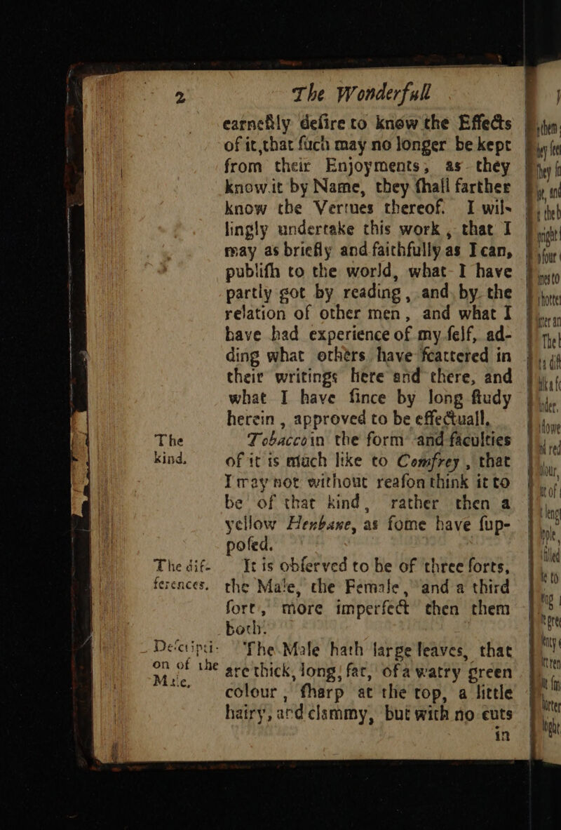 The kind, The dif. erences, De‘cripti- | on of the By Mie, rhe W wonderfull earnehly defire to know the Effeds of it,that fuch may no longer be kept from their Enjoyments, as they | know.it by Name, they fhall farther know the Vertues thereof. I wils lingly undertake this work , that I publifh to the world, what-I have partly sot by reading , and. by. the relation of other men, and what I have had experience of my.felf, ad- ding what orhérs have fcattered in their writings here and there, and what I have fince by long fiudy herein , approved to be effectuall. Tebaccoin the form and faculties of it is mtuch like to Comfrey , that Tray not without reafon think it to be of that kind, rather then a yellow Henxbane, as fome have fup- poled. It is obferved to be of three forts, the Male, che Female ,° and a third fore, more imperfect then them borh. The.Male hath large leaves, that are thick, long! far, ofa watry green colour, fharp at the rop, a little hairy, ard clammy, but with no cuts in ¢ i my then j a {ee Pihey f i an it theb ip pt i ' four