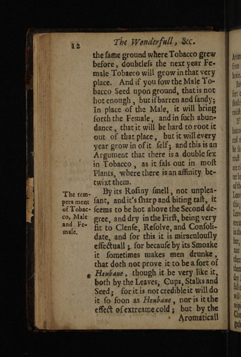 The tem- pera ment ef Tobac- co, Male and. Fem male, The Wonderfall » the fame ground where Tobacco grew before, doubtlefs the next year Fe- male Tobacco will grow inthat very place. And if you fowthe Male To- bacco Seed upon ground, thatis not hot enough , butifbarren and fandy; In place of the Male, it will briag forththe Female, and in fuch abun- dance, thatic will be hard co root it out of that place, but ic willevery year growin of it felf; andthis1san Argument that there isa double fex in Tobacco, as it fals out in moft Plants, ‘where there isan affinity be- twixt them. By its Rofioy fmell, not unplea- fant, andit’s fharp and biting taft, Ic feeras to be hot above the Second de- sree, anddry inthe Firft, being very fit to Clenfe, Refolve, and Confoli- date, and for this ic is miraculoufly effectuall ; for becaufe by its Smoake it fometimes makes men drunke, that deth not prove it to bea fort of both by the Leaves, Cups, Stalks and Seed; foritis.notcredibleit willdo it fo foon as Henbaxe, noris itthe effect ofextreamecold; but by the Aromaticall