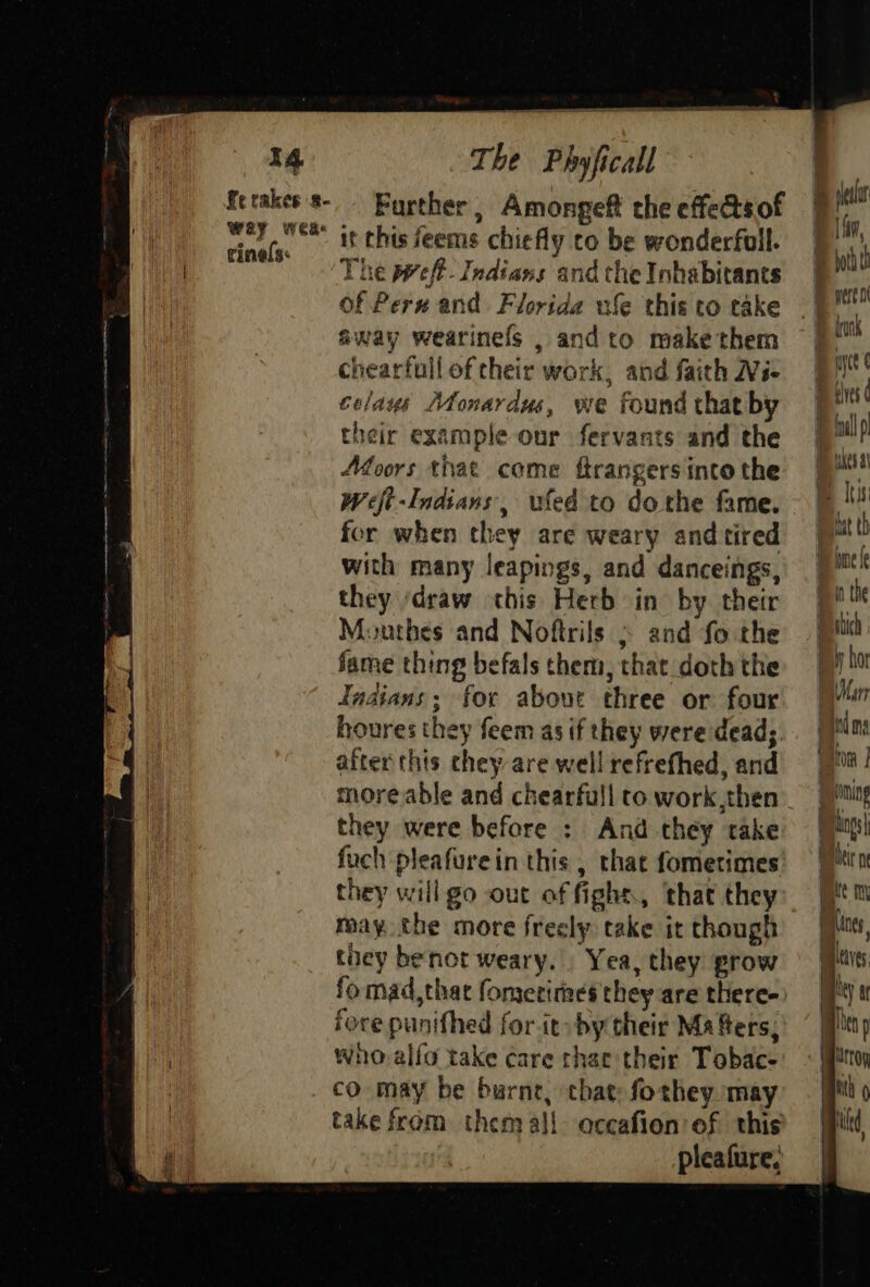 fe cakes 8- Wey wea rinels: Further, Amongeft the effets of it this feems chiefly co be wonderfull. The pweft. Indians and the Inhabitants of Pern and Florida ule this to take away wearinels , andto make them chearfull of cheir work, and faith Ni- colays Monardus, we found that by their example onr fervants and the Afoors that come ftrangers into the Weft-Indians, wed to dothe fame. for when they are weary and tired with many leapings, and danceings, they ‘draw this Herb in by their Mouthes and Noftrils and fo the fame thing befals them, that doth the Tadians; for about three or four houres they feem as if they were dead; after this chey are well refrefhed, and more able and chearfull to work,then they were before : And they take fuch pleafurein this , that fometimes they will go out of fighs, that they may the more fresly take it though they benot weary. Yea, they grow fomad,that fomerimes they are there- fore punithed for it» by their Ma fers, wneo-alfo take care that their Tobac- take from them all oceafion ef this pleafure, fim, myct ¢ eves ¢ oll kes at © Iss tut th ip nef Bin the Hic i hor Marr id ma tom penning Aings| Meir ne ite my Lines leaves wee) a alien D | lrtoy With kd