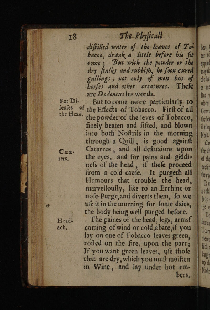 The Pbyficall. diftilled water of the leaves of Tom} \xss,' bacco, drank a little before his fit) te il come; But with the powder or the \ appitt dry ftalks and rubbifo, be foon cured \ gayi gallings , not only of men bat of | the ea horfes and other creatures. Thefe | 4 x are Dodoneus his words. 1 Bu y For Di. Buttocome more particularly to } often feafes of the Effes of Tobacco. Firft of all } (yyy the Head, the powder‘of the !eves of Tobacco, } tele finely beaten and fifted, and blown | ee into both Noftrils in the morning | Ne thropgh a Quill, is good againft | ¢, Caa- Catarres, and all defluxions upon | (4 ers, the eyes, and for pains and giddi- | of th nefs of the head, if thefe proceed | pi. from acold canfe. Ie purgeth all | iy. Humours that trouble the head, Ire marvelloufly, like to an Errhine or } , nofe-Purge,and diverts them, fo we | j., ufe itinthe morning for fome daies, | ry the body being well purged before. | 5, Heads The paines of the head, legs, armsf | fina ach, coming of wind or cold,abate,if you ‘| j,, lay on one of Tobacco leaves green, | he rofted on the fire, upon the part; | 1, If you want green leaves, ufe thofe | |,,., that are dry, which you muft meiften || ,°, in Wine, and lay under hot em- ok bers,