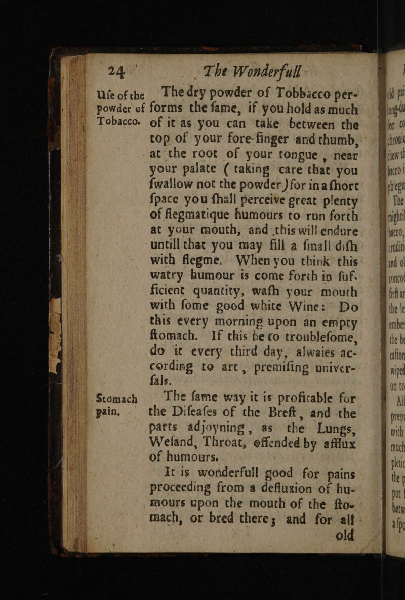 Stomach pain, The dry powder of Tobbacco per- top of your fore-finger and thumb, your palate ( taking care that you {wallow not the powder ) for inafhort {pace you fhall perceive great plenty of flegmatique humours to run forth at your mouth, and this wil! endure untill thac you may fill a fmali dith with flegme. When you think this watry humour is come forth in fuf. ficient quantity, wath your mouth with fome good white Wine: Do this every morning upon an empty ftomach. If this be to troublefome, do it every third day, alwaies ac- cording to art, premifing univer- fals. The fame way it is profitable for the Difeafes of the Breft, and the parts adjoyning, as the Lungs, Wefand, Throat, offended by afflux of humours. It is wonderfull good for pains proceeding from a defluxion of hu- mours upon the mouth of the fto- mach, or bred there; and for alf old my conco | wa my irik a Va L, ’ Bm ihe le B ember ihe b B alin 4 wiped { an t a i pres ® with # uct B let Bite B put I bet Bah