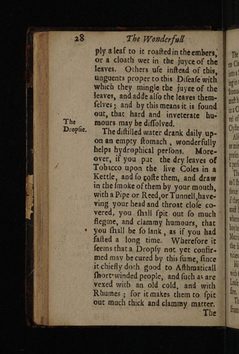 The Dropfie, Wonderful — or a cloath wet in the juyce of the unguents proper tothis Difeafe with which they mingle the juyee of the Jeaves, and addealfo the leaves them- mours. may be diffolved. onan empty ftomach , wonderfully The into ing inac Tobacco upon the live Coles in a Kettle, and fo cofte them, and draw in the {moke of them by your mouth, with a Pipe or Reed,or Tunnell have- ving your head and throat clofe co- vered, you fhall fpit out fo much flegme, and clammy humours, that you fhall be fo lank , as if you had fafted a long time. Wherefore ie feems thata Dropfy not yer confir- med may be cured by this fume, fince it chiefly doth good to Afthmaticall fhort'winded people, and fuch as are vexed with an old cold, and with Rhumes ; for icmakes them to fpit out much thick and clammy mateer.