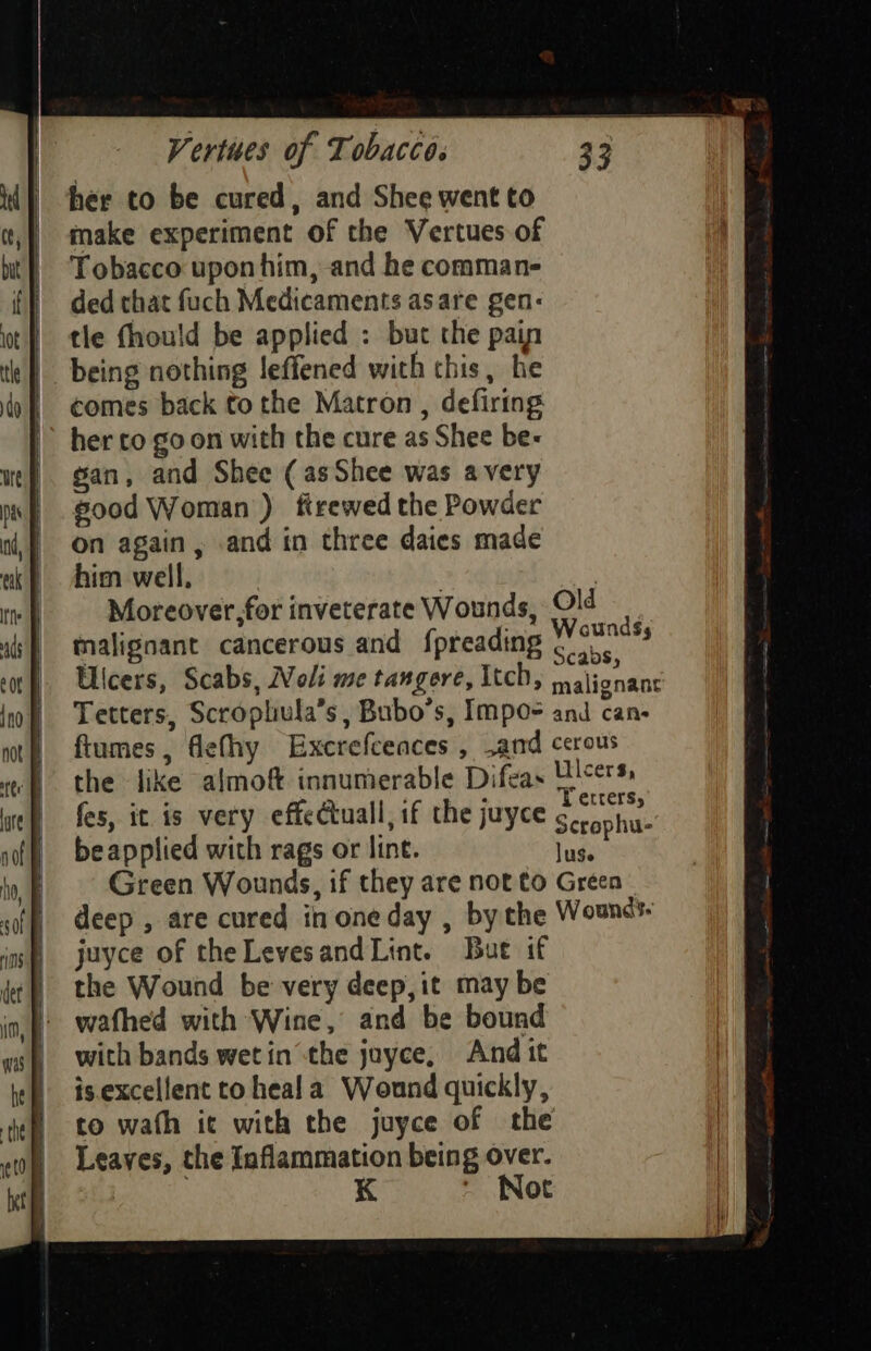 her to be cured, and Shee went to make experiment of the Vertues of Tobacco upon him, and he comman- ded that fuch Medicaments asare gen: tle fhould be applied : but the pain comes back to the Matron , defiring her co go on with the cure as Shee be- gan, and Shee (asShee was avery sood Woman) firewed the Powder on again, and in three daies made him well, | | Moreover,for inveterate Wounds, malignant cancerous and {preading ftumes, flefhy Excrefceaces , .and the like almoft innumerable Difeas fes, it. is very effectuall, if the juyce beapplied with rags or lint. juyce of theLevesand Lint. Bue if the Wound be very deep, it may be wafhed with Wine, and be bound with bands wetin the juyce, And it is.excellent to heala Wound quickly, to wath it with the juyce of the Leaves, the Iaflammation being over. K ~ Not