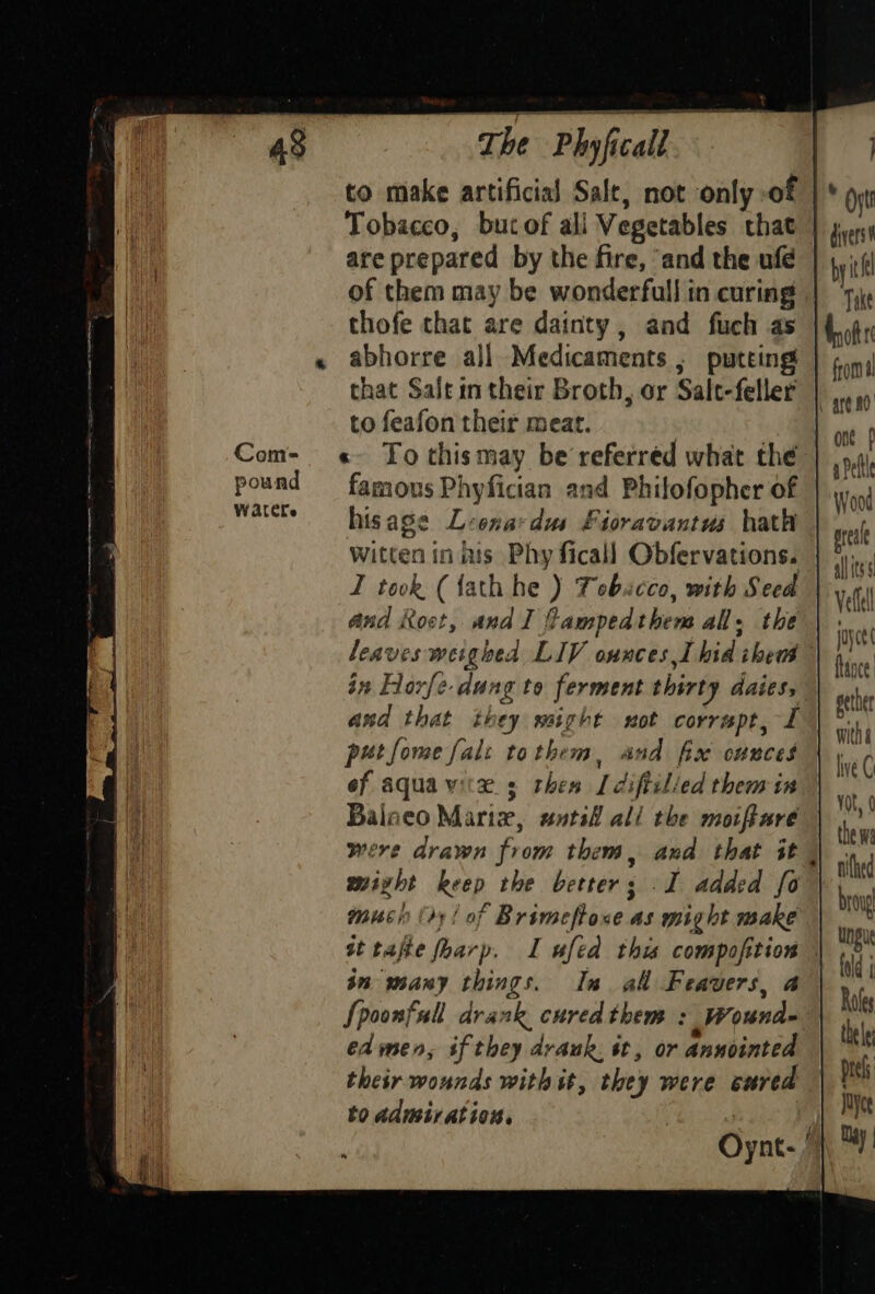 to make artificial Salt, not only of | * Oyt Tobacco, bucof all Vegetables that | juny are prepared by the fire, ‘and the ufé byitll of them may be wonderfull in curing | ‘yy thofe that are dainty, and fuch as |{.4, abhorre all Medicaments , putting’ | pn) that Salt in their Broth, or Salt-feller |... to feafon their meat. | ont Wood prea L allitss Vellell joyce face gether witha lve C leaves weighed LIV ounces I hid iheus in Hoxfe dung to ferment thirty daies, and that they might sot corrwpt, I petfome fal: tothem, and fix ounces of aqua wk. 3 thes Ll diftilied them in vat ¢ Balneo Marix, untsi all the moiffare ‘y | o,f thewa were drawn from them, and that it | nike mixzht keep the better; I added fo ta mucin (ry! of Brimeftone as might make iy st tafte fharp. I ufed this compofition | vp in many things. In al Feavers, a “ Spoonfall drank cured them : Wound- i edmen, if they drank. it, or annointed | their wounds with it, they were cured ps to admiration. Rig Oynt- 1}, 3)