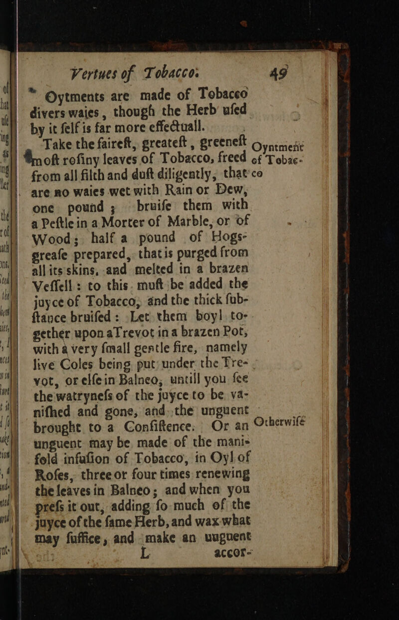 by it felf is far more effectuall. from all filth and duft diligently, that'co are no waies wet with Rain or Dew, one pound; bruife them with a Peftlein a Morter of Marble, or of Wood; half a pound of Hogs- greafe prepared, thatis purged from allitsskins, and melted in a brazen Veffell: to this. muft be added the juyce of Tobacco, and the thick fub- {tance bruifed: Let them boy! to- gether upon aTrevot ina brazen Pot, with a very faall gentle fire, namely live Coles being, put: under the Tre- vot, orelf{ein Balneo; untill you fee thewatrynefs of the juyce to be. va- nifhed and gone, and. the unguent brought to a Confiftence: Or an unguent may be made of the mani fold infafion of Tobacco, in Oy] of Rofes, three or four times renewing the leavesin Balneo; and when you prefs it out, adding fo much of the juyce of the fame Herb, and wax what may fuffice, and make an wuguent L accor-