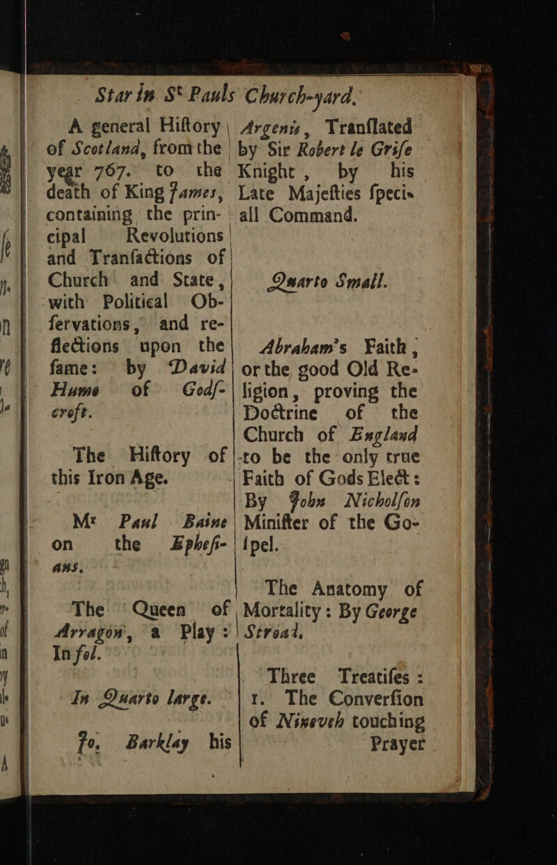 | A general Hiftory, Argenis, Tranflated of Scotland, fromthe by Sir Robert le Grife 1 year 767. to the Knight, by _ his | death of King James, Late Majefties {pecis | containing the prin- | all Command. f | cipal Revolutions | ty and Tranfactions of | ” . Church’ and State,) Owarte Small. } -with Political Ob- |. fervations, and re- | flections upon the| Abraham’s Faith, ¢ | fame: by David) orthe good Old Re- | | Hume of God/-| ligion, proving the iG | croft. Doctrine of the | Church of Bxgland The Hiftory of |-co be the only true | this Iron Age. Faith of Gods Elect: | By Yobx Nicholfon Mt Paul Baine| Minifter of the Go- | on the Sphef- {pel. iF ans. | The Anatomy of * | The Queen of Mortality: By George (| Arragon, a Play :'| Seread, of Infel.- yo Three Treatifes : In Quarto large. | 1. The Converfion 2h of Nineveh touching fo, Barklay his Prayer