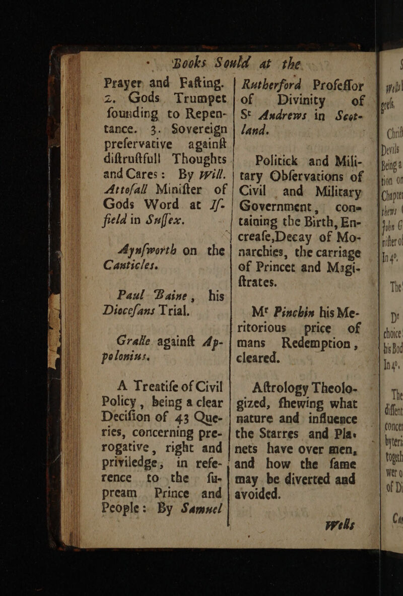 Prayer and Fafting. z. Gods. Trumpet founding to Repen- tance. 3. Sovereign prefervative again diftruftful! Thoughts and Cares: By will. Attofall Minifter of Gods Word at J/- field in Suffex. 4Aynfworth on the Canticles. Paul Baine, his Diocefans T rial. Policy , being a clear Decifion of 43 Que- ries, concerning pre- rogative, right and priviledge, in refe- rence to the fue pream Prince and People: By Samuel Rutherford Profeflor of Divinity of | St Andrews in Seot- land. Politick and Mili- tary Obfervations of Civil and Military Government, con- tataing the Birth, En- creafe,Decay of Mo- narchies, the carriage of Princet and Magi- {trates. M! Pinchis his Me- ritorious price of mans Redemption, cleared. Aftrology Theolo- gized, fhewing what nature and influence the Starres and Pla: nets have over men, may be diverted and avoided. wells