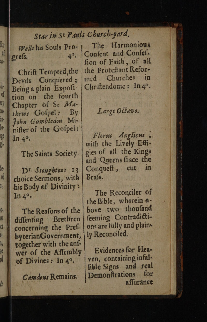 Wells his Souls Pro- | The Harmonious 4°. | Confent and Confef: | 'fion of Faith, of all Chrift Tempeed,the the Proteftant Refor- | Devils Conquered ; | med Churches in | Being a plain Expofi- | Chriftendome: In4°. (tion on the fourth 'Y} Chapter of St Mfa- | thews Gofpel: By ' } John Gumbledon Mi- \ grefs, Large Ottavo. i nifter of the Gofpel: SP In 4°. Florus Anglicus , FE with the Lively E&amp;- gies of all the Kings and Queens fince the Conqueft, cut in Brafs. The Saints Society. tf Dt Stonghtess 13 it | choice Sermons, with 1B his Body ef Divinity : The Reconciler of | Ine. | the Bible, wherein 4- oF The Reafons of the | bove two thoufand it |) diffenting Brethren feeming Contradicti- B concerning the Pref- | ons are fully and plains i |) byterianGovernment, | ly Reconciled. 4} together with the anf- t |) wer of the Affembly | Evidences for Hea- ( ven, containing infal- lible Signs and real for affurance