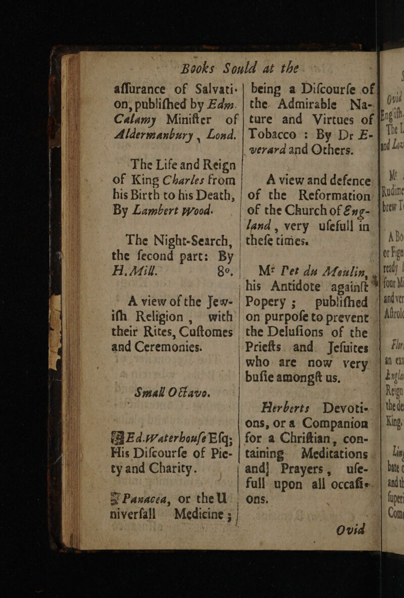 affurance of Salvati.| being a Difcourfe of on, publifhed by Edy. | the Admirable Na-] ) Calamy Minifter of | ture and Virtues of Bagi Alderssanbury , Lond. | Tobacco : By Dr E- Tie _verara and Others. The Life and Reign of King Charles from A view and defence his Birth to his Death, | of the Reformation By Lambert wood. of the Church of &amp;ng- land, very ufefull in | The Night-Search, | thefe times. | the fecond part: By | | A Mill. 8e,, M* Pet du Afeulin, ,| his Antidote againlt A view of the Jew- | Popery ; _ publifhed ifh Religion , with | on purpofe to prevent their Rites, Cuftomes | the Delufions of the and Ceremonies. | Priefts. and. Jefuires | who are now very | bufie amongft us, | Smal Oavo. Herberts Devoti- ons, or a Companion (gE d.waterboufeE{q; | for a Chriftian, con-— His Difcourfe of Pie- | taining Meditations ty and Charity. and} Prayers, ufe- full upon all occafie is Paxacea, or the U , Ons. | niverfall Medicine ; | : Ovid