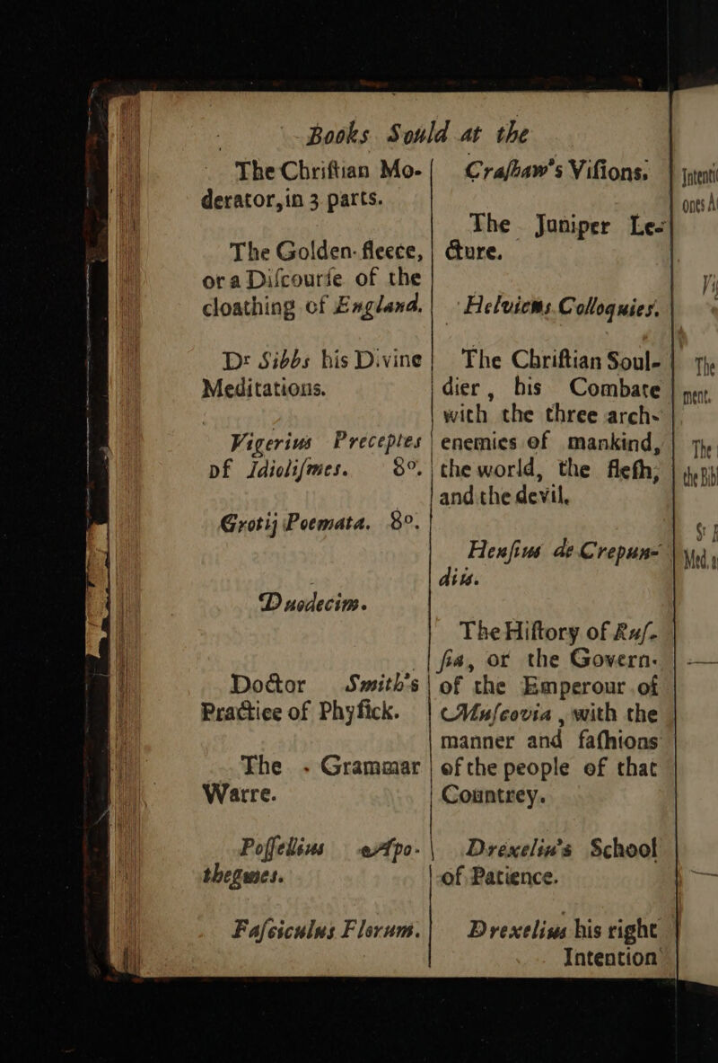 The Chriftian Mo-{ Cra/baw’s Vifions. derator,in 3. parts. The. Janiper Lee The Golden: fleece, | cure. ora Difcourfe of the cloathing cf Exgland.| »Helvicms Colloquies. Dr Sibbs his Divine} The Chriftian Soul- | Meditations. idier, his Combate with the three arch- Vigerivs Bako | enemies ef mankind, Df Jdioli/mes. the world, the flefh; : ‘hadanee devil, Grottj Poemata. $9, Henfius de Crepun- dit. D usdecim. The Hiftory of Ru/- fia, or the Govern: Doctor Smith's | of the Emperour.of Practice of Phyfick. | (VMufcovia , with the manner and fathions The - Grammar | ef the people of that Warre. | Countrey. Poffelisus fpo-\ Drexelin’s School thegwmes. of Patience.