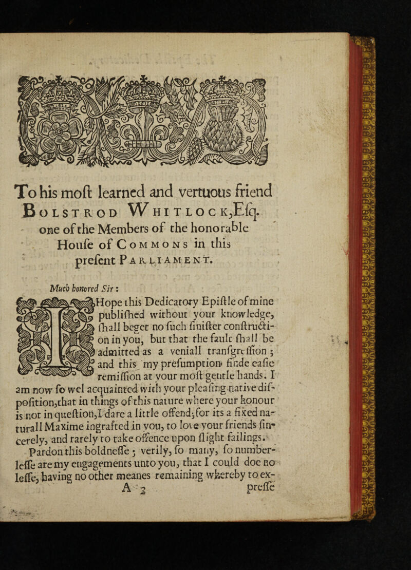 Y To his moft learned and vertuous friend Bolstrod Whi tlocK3Eiq. one of the Members of the honorable Houfe of Commons in this prefent Pae.liame n t. Much honored Sir: Hope this Dedicatory Epiftle of mine publifhed without your knowledge, fhall beget no fuch finifter conftrudli- oninyou, but that the fault iliaII be admitted as a veniall tranfgn. fiion ; and this myprefumption- findeeafie remiffion at vour moft gentle hands. I am now fo wel acquainted with your plea ling native dif- pofition,that in things of this nature where your honour is not in queftioii,! dare a little offendjfor its a fixed na- turall Maxime ingrafted in you, to Io\e your friends fin- cerely, and rarely to take offence upon flight failings. Pardon this boldneffe j verily, fo many, fonumber- lefle are my engagements unto you, that I could doe no leffe, having no other meanes remaining whereby toex- A' 2 ■ prtfte *