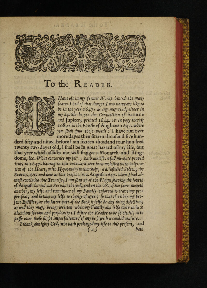 To the Reader. Have oft in my farmer Works hinted the many feares I had of that danger I was naturally liky to be in theyeer 1647. as any may read3 either in myEpHile be ore the Conjunction of Sat urn e and Jupiter, printed 1644. or ^page thereof io8,or in the Epiffle of Anglicus 1645 • where you fhall find tbefe words : I have run over more dayes then fifteen thoufand five hun¬ dred fifty and nine, before I am fixteen thoufand four hundred twenty two dayes old*1 fhall be in great hazard of my life3 but that yeer which affii&s me will flagger a Monarch and King- dome5 &c. What concerns my felt y hath almofl in full meafure proved trucy in 1647. having in this untoward yeer been molekledwith palpita¬ tion of the Hearty with Hypocondry melancholy3 a difaffeCted Spleen3 the Scurvy y &c. and now at this prefenty viz. Auguft 1647. when I had al- mofl concluded this Treatifey I am jbut up of the Plagueyhaving the fourth of Auguft buried one Servant thereofy and on the 28. of the fame moneth anothery my felfe and remainder of my Family enforced to leave my pro¬ per featy and betake my Jelfe to change ofayre ; fo that if either my pre¬ sent EpifHeSy or the latter part of the Book^it felfe be any thing defective? m well they mayy being written when my Family and felfe were in fitch abundant farrow and perplexity ; I defire the Reader to be fo civilly as to pajje over thofe flight imperfedions (if any be) with a candid cenfnre. I thank^almighty Cody who hath prolonged my life to this prefenty and (a) \ hath LJt\> •JtXl l»4) #• .•Je ri)£ »AV r»>g 4 •su m rv) r1 dm r«0 ow 09) •• m «T5v as dC t' 9J »«M m a * —s. •** S>y~ 154 > t) '••• -Y-a- m mi ) ft J '*MT d6 ■4^ •?) • n p ) y.,