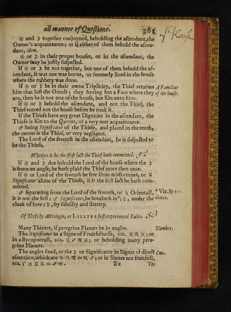 © and 2> together conjoyned) beholding the afeendant Owners acquaintance 5 or ifeither of them behold the afeen¬ dant) idem. © or > in their proper houfes, or in the afeendant) the Owner may be juftly fulpe&ed. If © or $ be not together^ but one of them behold the af* Cendant) it was one was bornC) or formerly lived in the houfe where the robbery was done. If © or J) be in their owneTripIickyj t he Thief retaines A Familiar him that loft the Goods ; they having but a Face where they of the houfe• are* then he is not one of the houfe) but Kin unto him. If © or 2) behold the afeendant) and not the Thief) the Thief entred not the houfe before he took it. If the Thiefe have any great Dignities in the afeendant) the Thiefe is Kin to the Querent 9 or a very neer acquaintance. cf 'being Significator of the Thiefe) and placed in the tenths the querent is the Thief) or very negligent. The Lord of the feventh in the afeendant) he is fufptfted to be the Thiefe. Wiethes it he the firfl faft the Thief hath committed. t >cf* If © and 2) doe behold the Lord of the houfe where the 2) h from an angk) he hath plaid the Thief more then once. If 0 or Lord of the feventh be free from misfortunes) or ^ Sigyificator alone of the Thiefe) it is the firft fa& he hath com¬ mitted. c? feparatiog from the Lord ofthe feventh) or ft Oriental!) * Viz. By v it is npt the firft; & Significator^he breaketh in*; $ , under the olence. cloak dflove 3 5 5 by fubtilty and flattery. The Sigtificator in a Signeof Fruitfulnefle, viz.' % TTt K 5 or in aBycoporeal!) viz* II J HE Kj or beholding many pere¬ grine Planets. The angles fixed) or the 2> or Significator in Signcs of dire& afeention)which are s T W ~ ru. ^ jorin Sigries not fruitfull, viz. f U a sa v? . 2> z The