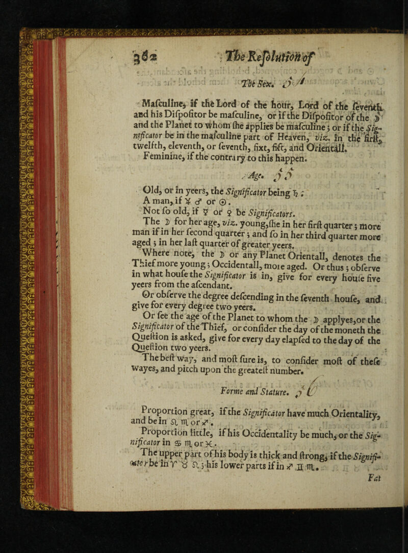 Mafculine, if th* Lord of the hour. Lord of the ftvehtfc and his Difpofitor be mafculine, or if the Difpofitor of the $ and the Planet to whom (he applies be mafculine; or if the $ig~ njficator be in the mafculine part of Heaven, viz, in the twelfth, eleventh, or feventh, fixt, lift, and Orientals Feminine, if the contra ry to this happen. Old, or in yeers, the Significator being 1? ; A man, if X or ©. Not fo old, if 5 or $ be Signification. ^ ^orJler ages vi%>' young,(he in her firfl: quarter; more man if in her fecond quarter \ and fo in her third quarter more aged 5 in her lait quarter of greater yeers. Where note, the » or any Planet Oriental!, denotes the T.aef more young; Occidentall, nioie aged. Or thus; oblerve m what houfe the Significator is in, give for every houfe five yeers From the afcendant. . ®robfcrve r,he de§rec defending in the feventh houfe, and give tor every degree two yeers. Or fee the age of the Planet to whom the )) app)yes,or the Significator^ of the Thief, or confider the day of the moneth the Quefiion is asked, give for every day elapfed to the day of the Queltion two yeers. 7 ~ The beft way, and moft lure is, to confider moft of the& wayes, and pitch upon the greateft number. Forme and Stature* j P roportion great, if the Significator have much Orientality, andbem Sim or*1. Proportion little, if his Occidentality be much^ or the Siefi nificator m S m or X • ' • p The upper part of his body is thick and ftrong, if th eSienifi- <Mto r be in T15 Si yhis lower parts if in # xt trt. Fat
