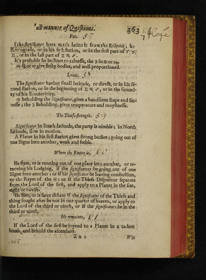 t It’s probable he inclines to talnefle, the D in $ or , ts HK or ss gi ve flelhy bodies, and well proportioned. i, - ? / * ' r The fignificator having fmall latitude, or direft, or in his fe- cond ftation, or in the beginning of H ni or in the fummi- t y of his Eccentricity. 0 beholding the Signified Ogives a handfome fhape and fat* mefTc 5 the }) Beholding, gives temperature and moyftneffe. T’be Thiefs ftrengtb* $ A Significator in South latitude, the party is nimble 5 in North latitude, flow in motion. A Planet in his firft ftation gives ftrong bodies 5 going out of pne Signe into another, weak and feeble. TVhere the Knave isl W, P, % % I i * I •' V ^ ^ * * ~ •. v> , - ; , He flyes, or is running out of one place into another, or re¬ moving bis Lodging, if the fignificators be going out of one Signe into another 5 or if his fignifiedtorbe leaving combuftion, or the Kayes of the 0, or if the Thiefs Difpofitor feperate from the Lord of the firft, and applytoa Planet in the fixt3 eight &r twelft. “He flies, or is farre diftant if the fignificator of the Thiefe and thing fought after be not in one quarter of heaven, or apply to the Lord of the third or ninth, or if tbt fignificator s be in the  L . If the Lord of the firft be joyned to a Planet in a cadent fooufe, and behold the afeendant. Zk 2 - W#