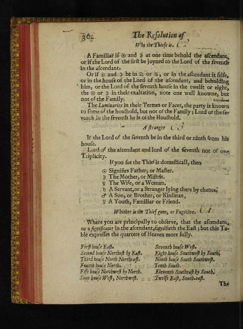 The Refolatm ef Wht the Tbiefe it, t '-'' A Familiar if ® and S at one time behold the aftwuhn.; or if the Lord of the firft be joyned to the Lord of the feventh in the afcendant. Or if ® and 3) be in Si or s, or in the afcendant it fclfe* or in the houfe of the Lord of the afcendant, and beholding him, or the Lord of the fcventh houfe in the twelft or eight, the ® or 3) in their exaltation, note one well knowne, but not of the Family. The Luminaries in their Termes or Faces, the party is known to fome of the houfhold, but not of the Family $ Lord of theTe* yenth in the feventh he is of the Houlhold. A fir anger L If the Lord of the feventh be in the third or ninth from hii houfe. Lord of the afcendant and lord of the Seventh not of one Triplidty. If you fee the Thief is domefticall, then ® Signifies Fatherj or Matter. '~ i 2) The Mother, or Miftris. 9 The Wife, or a Woman. , T? A Servantjor a Stranger lying there by chance? e? A Son, or Brother, or Kinfman^ g A Youth, Familiar or Friend. Whither is the thief gone^ or Fugitive. Where you are principally to obferve, that the afcendant* or a fignifica{ar in the afcendant,fignifieth the Eaft 5 but this Ta*' £>Ie expreffes the quarters of Heaven more fully. Firft houfe Eaft• Seventh houfe Weft• Second houfe Nortbeft by Eaft• Eight houf? Seutbweft by South• !third houfe North Nortkeaft. Ninth houfe South Soutbweft. Fourth houje North. r ’tenth South. Fift houji Norihweft by North. Eleventh South eaft by Sonthl Sm houfe Weft) Northweft. twelft Eaft, Sontb^eaft.