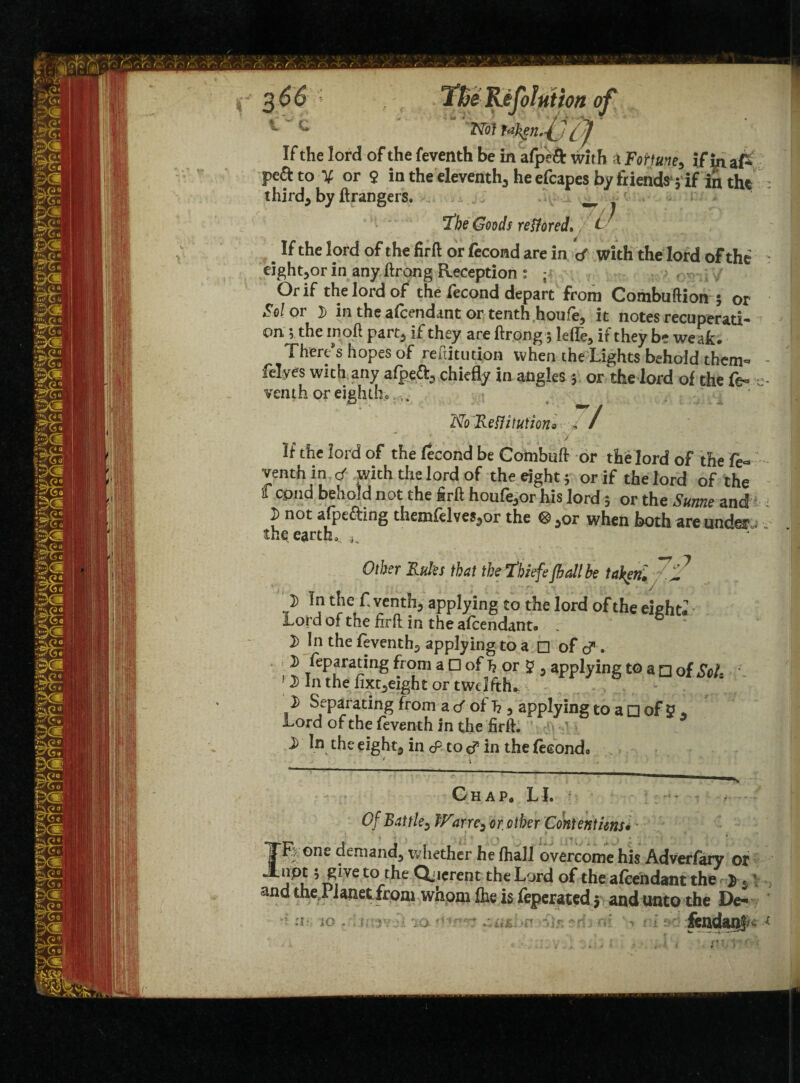 3 66 ; TBe Reflation of Not Ukenfl [f If the lord of the feventh be in afpeft with bFohune, if InaP peftto X or 9 in the eleventh., he efcapes by friends 3 if in tht thirds by ftrangers. _-f,- I’be Goods restored. L If the lord of the firft or fecond are in <f with the lord of the eight^or in any ftrong Reception : ; Or if the lord of the lecond depart from Combuftion $ or Sol or D in the afcendant or tenth houfe, it notes recuperati¬ on 5 the in oft part5 if they are ftrong; leflTe, if they be weak. Therms hopes of reftitution when the Lights behold them- felyes with any afpe&> chiefly in angles 5 or the lord of the fe- venth or eightho:-t> ' No Reflitutiono , / ' ‘ • ; ; ..\y .. If the lord of the fecond be Combuft or the lord of the fe¬ venth in d with the lord of the eight; or if the lord of the f cpnd behold not the firft houfe^or his lord; or the Sutme and i not afptfting themfelves,or the ®}0r when both are under thq earth* ^ Other Rules that the thiefe flail be taken. 7N } ln f venth, applying to the lord of the eighth Lord of the flrft in the afcendant. . 1) In the feventh^ applying to a □ of d. i) feparating from a D of h or S , applying to a □ of ScL 1) In the fixt^eight or twelfths % 2) Separating from a d of T? 3 applying to a □ of y * Lord of the feventh in the firft. 2) In the eight5 in cP to in the (eeondo ' i Chap. LI. Of Battle3 Warrc3 or. other Contentions• - IFy one demand^ whether he (hail overcome his Adverfary or °u 5 n/VC to/.t^e ^,crent the Lord of the afeendant the $ * t