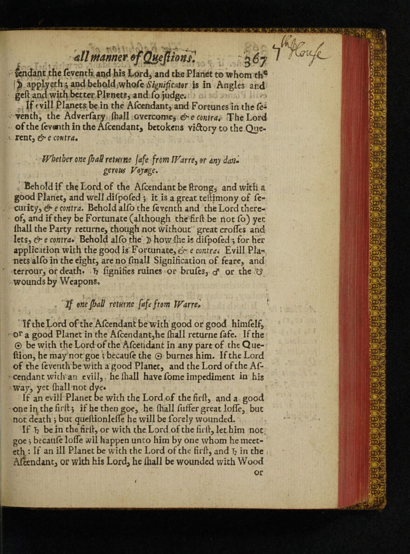 all manner of Q^eJlionJl %6j lendant the feventh and his Lord, and the Planet to whom the IJ) applyeth^ and behold whofe Significtior is in Angles and geft and with better Plenets, and fo judge. jjf fvill Planets be in the Afcendant, and Fortunes in the fe¬ venth, the Adverfary (hall overcome, & e contra. The Lord of the feventh in the Afcendant, betokens viftory to the Que- i rent, &e contra* ' * Whether one fhaU returns jafe from Warn, or any dan- genus Voyage. Behold if the Lord of the Afcendantbeftrong, and with a good Planet, and well difpofed ; it is a great teftimony of fe- curity, & e contra. Behold alfo the fcventh and the Lord there¬ of, and if they be Fortunate (although the firft be not fo) yec ihall the Party returne, though not without’ great erodes and lets, & e contraBehold alio the }> how fhe is difpofed •, for her application with the good is Fortunate, & e contra. Evill Pla¬ nets alfo in the eight, are no fmall Signification of feare, and terrour, or death. 1? fignifies mines or brufcs, d* or the wounds by Weapons, t If enefhaU returne fafa from tVarrel ' J ’ i ■ ' «• |* » f If the Lord of the Afcendant be with good or good himfelf, or a good Planet in the Afcendant,he (hall returne fafe. If the ® be with the Lord of the Afcendant in any part of the Que- ftion, he may not goe Vbecaufc the © burnes him. If the Lord of the fcventh be with a good Planet, and the Lord of the Af¬ cendant with an evill, heihall have fome impediment in his way, yet ihall not dye. N If an evill Planet be with the Lord of the firft, and a good one in the firft 5 if he then goe, he (hall fuffer great lofte, but not death j but queftionleffe he will be forely wounded. If T2 be in the firft, or with the Lord of the firft, let him not goe 5 bfcaufc lode #il happen unto him by one whom he meet- ‘ eth : If an ill Planet be with the Lord of the firft, and T? in the } Afcendant, or with his Lord, he ihall be wounded with Wood or