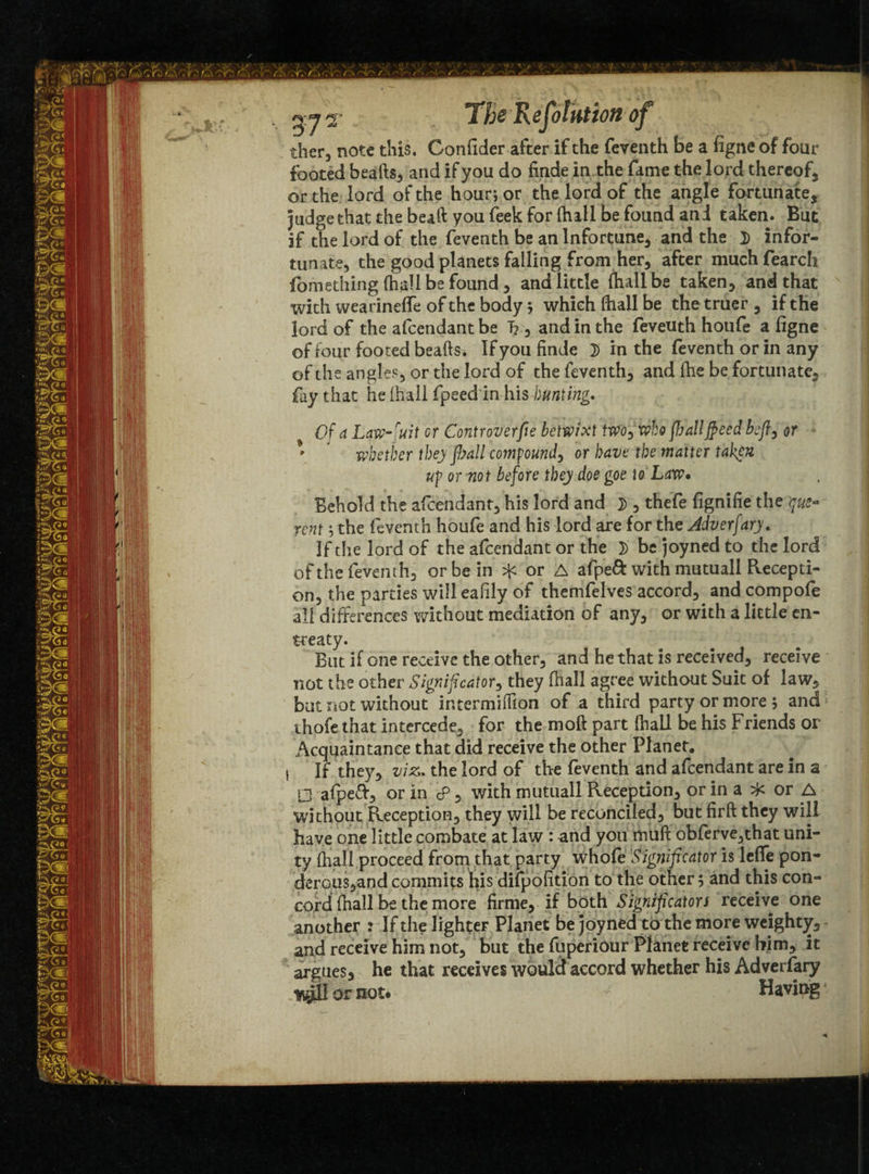 f ■ / . ■ r.. r r. / x The Re faint ion of ther, note this. Confider after if the feventh be a figne of four footed beafts, and if you do finde in the fame the lord thereof, or the lord of the hour; or the lord of the angle fortunate, judge that the beaft you feek for fhall be found and taken. But if the lord of the feventh be an lnfortune, and the 3) infor- tunate, the good planets falling from her, after much fearch fomething (hall be found , and little (hall be taken, and that with wearineffe of the body; which (hall be the truer, if the lord of the afcendant be T?, and in the feveuth houfe a figne of four footed beads. If you finde 2) in the feventh or in any of the angles, or the lord of the feventh, and fhe be fortunate, fay that he (hall fpeed in his bunting. Of ci Law-fuit or Controverfie betwixt two, who flailflecd beft, or * * whether they flail compound, or have the matter taken up or not before they doe goe to Law* Behold the afcendant, his lord and }>, thefe fignifie the que¬ rent ; the feventh houfe and his lord are for the Jdverfary. If the lord of the afcendant or the 3) bejoynedto the lord of the feventh, or be in ^ or A afped with mutuall Recepti¬ on, the parties will eafily of themfelves accord, and compofe all differences without mediation of any, or with a little en¬ treaty. But if one receive the other, and he that is received, receive not the other Signifcator, they fhall agree without Suit of law, but not without intermillion of a third party or more; and thofe that intercede, for the moft part (hall be his Friends or Acquaintance that did receive the other Planet. I If they, viz. the lord of the feventh and afcendant are in a □ afpeft, or in cP, with mutuall Reception, or in a or A without Reception, they will be reconciled, but firft they will have one little combate at law : and you mull obferve,that uni¬ ty (hall proceed from that party whole Signifieator is lefle pon¬ derous,and commits his difpofition to the other; and this con¬ cord fhall be the more firrne, if both Significators receive one another : If the lighter Planet be joyned to the more weighty, and receive him not, but the fuperiour Planet receive him, it argues, he that receives would accord whether his Adverfary or not. Having4