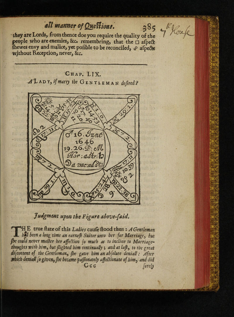 they are Lords, from thence doe you require the quality of the < people who are enemies, &c. remembring, that the □ afpeft fhewes envy and malice, yet pofible to be reconciled, <p afpefts without Reception, never, &c. Chap. LIX. 4% ad y, if marry the Gen tlxman deflred? Judgment upon the Figure above-fairi, TH E true ftate of this Ladies caufe flood thus: A Gentleman hfy been a long time an earnefl Suitor unto her for Marriage, but {be could never matter bet affetfion jo much as to incline to Marriage- thoughts with him, but flighted him continually; and at laft, to the great dij content of the Gentleman^ fbe gave him an abfolute deni all; After which denial! jo given9flse became fajjionately affeftionate of him, and did Ccc firefy