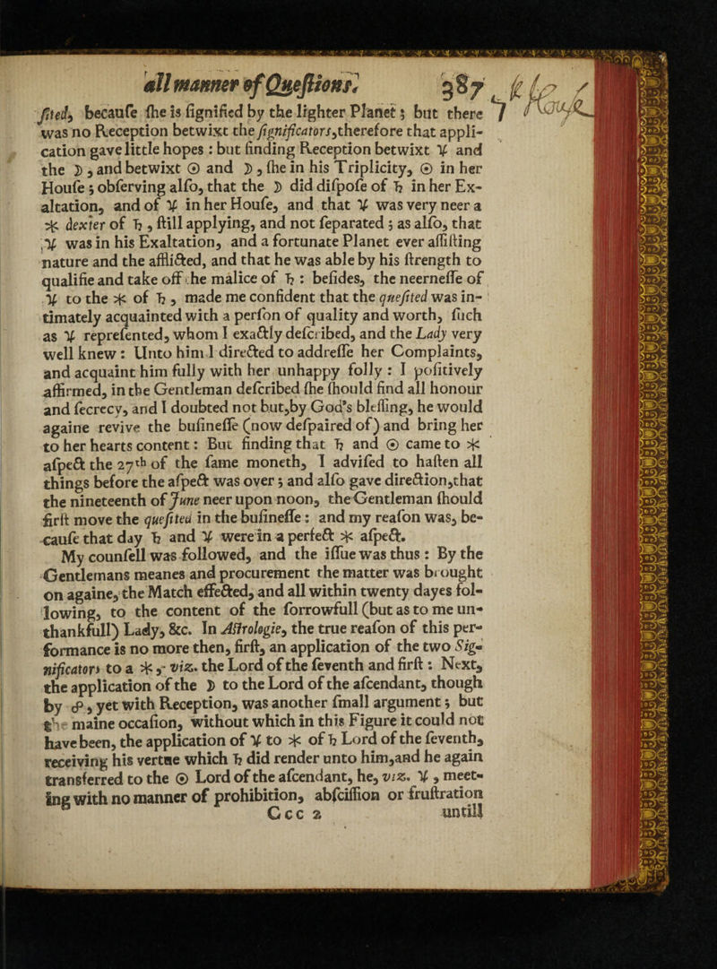ftUit becanfe ftie is fignified by the lighter Planet; but there *7 was no Reception betwixt the fignificatorSytherefore that appli¬ cation gave little hopes : but finding Reception betwixt V and the 7) , and betwixt ® and 7> 5 fhe in his Triplicity, ® in her Houfe$ obferving alfo, that the did difpofe of T? in her Ex¬ altation and of V inherHoufe, and that V wasveryneera ^ dexter of T?, ftill applying, and not feparated ; as alio, that ^ was in his Exaltation, and a fortunate Planet ever afiifting nature and the affli&ed, and that he was able by his ftrength to qualifie and take off he malice of f?: befides, the neerneffe of % to the of T?, made me confident that the qnefited was in- i timately acquainted with a perfon of quality and worth, fueh as % reprefented, whom I exa&ly defcribed, and the Lady very well knew: Unto him 1 dire&ed toaddrefle her Complaints, and acquaint him fully with her unhappy folly : I pofitively affirmed, in the Gentleman defcribed (he fhould find all honour and fecrecv, and I doubted not but,by God’s bltfling, he would againe revive the bufinefle (now defpaired of) and bring her to her hearts content: But finding that T? and ® came to ^ afpeft the 27th of the fame moneth, I advifed to haften all things before the afpeft was over 5 and alfo gave direction,that the nineteenth of June neer upon noon, the Gentleman fhould fir ft move the quefitea in the bufinefle: and my reafon was, be- cauft that day h and ¥ were in a perfeft afpeft. My counfell was followed, and the iffue was thus: By the Gentlemans meanes and procurement the matter was brought on againe, the Match effected, and all within twenty dayes fol¬ lowing, to the content of the forrowfull (but as to me un- thankfull) Lady, &c. In J^rohgie^ the true reafon of this per¬ formance is no more then, firft, an application of the two Sig« nificator* to a ^, viz. the Lord of the leventh and firft: Next3 the application of the 2> to the Lord of the afcendant, though by & 5 yet with Reception, was another fmall argument; but tS maine occafion, without which in this Figure it could not have been, the application of V to of h Lord of the feventh, receiving his vertoe which h did render unto him,and he again transferred to the ® Lord of the afcendant, he, viz. % , meet¬ ing with no manner of prohibition, abfcifiion or fruftration a Gcc %