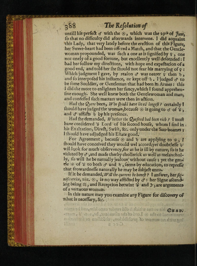until! his perfeS d with the ®, which was the 2pt!< of Jum;} fo that no difficulty did afterwards intervene. I did acquaint this Lady, that very lately before the ereftion of this Figure, her Sweet-heart had been offered a Match, and that the Gentle¬ woman propounded, was fuch a one as is fignified by $ , one not onely of a good fortune, but excellently well descended: I bad her follow my direftions, with hope and expe&ation of a good end, and told her (he fnould not fear his marrying of $ : Which judgment I gave, by reaion was neerer $ then 7?* and fo interpofed his influence, or kept off h . I judged d* to be feme Souldier, or Gentleman that had been in Armes: this I did the more to enlighten her fancy,which I found apprehen* five enough. She well knew both the Gentlewoman and nun* and confefled fuch matters were then in a&ion. Had the Quere been* Who Should have Hied longefi ? certainly I ftiould have judged the woman,beeaule 0 is going to d of % , and cT afflifts T? by his prefence. Had fhe demanded, Whether the Qtteftted had been rich ? I muft have confidered ^ Lord of his ffcond houfe, whom I find in < his Exaltation, Dire&, Swift, &c. only under the Sun-beames ?. I fhould have adjudged his Eftate good. For Agreement, becaufe 0 and T? are applying to ^, I fliould have conceived they would wel accordjyet doubtlefle V wjMook for much obfervancy,for as he is ill by nature* fo is he vitiated by ,and made therby chollerick as well as melanchol¬ ia fo will he be natually jealous5 without caufe $ yet the gem' He ^ of to both cT and T?, feems by education* to reprefle that frowardneffe naturally he may be liib}e£i: unto* If it be demanded,?/7/# the querent be honefi ? I anfwer, her Jig* nificatrix, viz. 0, is no way afflicted by <? : her Signe afeend1^ kig being si, and Reception betwixt %■ and >* are arguments of a ve r t uous worn a a* ■ In this nature may you examine any Figure for difeovery of what is neceffary. See* . G h a pj . r*. ' * ^ 3 ? . •} t i t \ ?7»? V - •- f ' I r