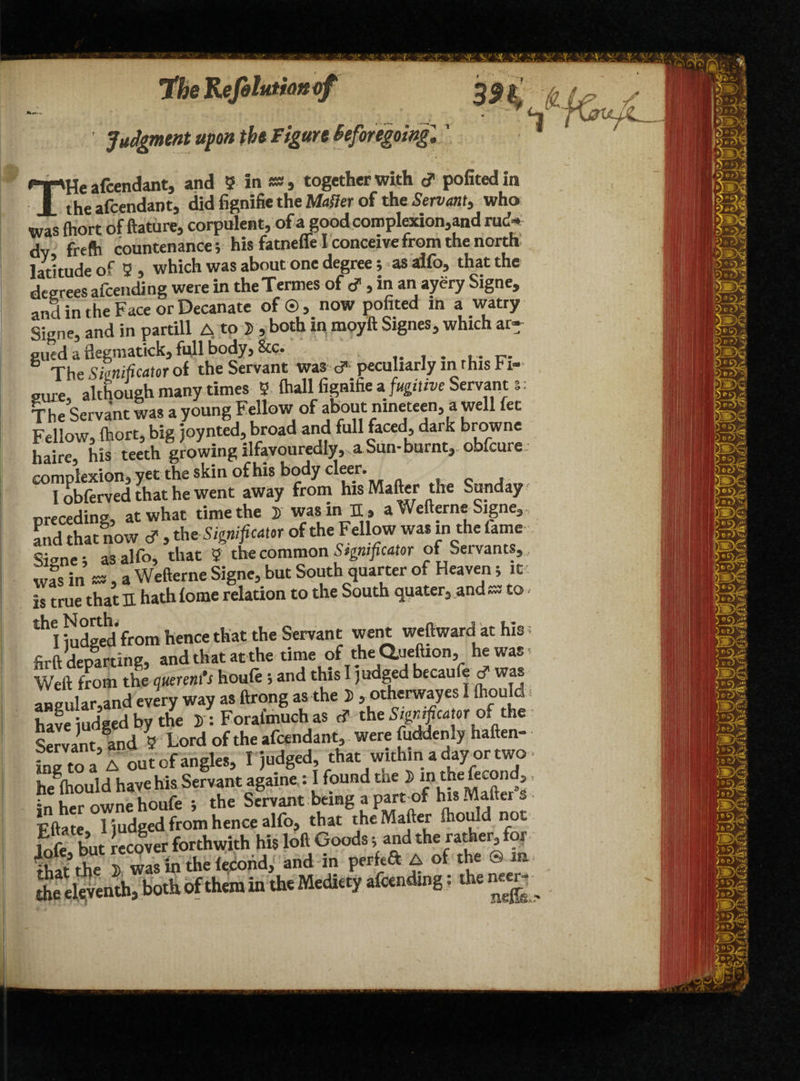 the Refelutiottof Judgment upon the Figure Beforegoingl' HT'He afcendant, and 5 in *», together with <? pofitedin X the afcendant, did fignifie the Matter of the Servant, who Was fhort of ftature, corpulent, of a goodcomplexion,and rud¬ dy frefti countenance i his fatneffe I conceive from the north latitude of 2 , which was about one degree; as alfo, that the degreesafeending were in theTermes of d, in an ayery Signe, and in the Face or Decanate of ©, now pofited in a watry Signe, and in partill A to J , both in moyft Signes, which ar¬ gued a flegmatick, full body, &c. . 6 The Simificator of the Servant was c? peculiarly m rhis Fi¬ gure although many times 2 (hall fignifie a fugitive Servant s: The Servant was a young Fellow of about nineteen, a well fee Fellow, (hort, big joynted, broad and full faced, dark browne haire, his teeth growing ilfavouredly, a Sun-burnt, obfeure complexion, yet the skin of his body cleer. I obferved that he went away from his Matter the Sunday nre ceding-* at what time the i was in 31» a Weirerne Signe3 and that now cf , th*Significant of the Fellow was in the lame cjcne; as alfo, that 2 the common Significant of Seivants,, was in as, a Wefterne Signe, but South quarter of Heaven; it is true that E hath fome relation to the South quater3 and ss to. th I Sged from hence that the Servant went weftward at his t firft departing, and that at the time of the Q.ueftion, hewas, Weft from the querent’s houfe ; and this I judged becaufe cf was anpular,and every way as ftrong as the 5, otherwayes I Ihould have udgedbythe »: Foral'much as c? the Mentor of the Servant and 2 Lord of the afcendant, were fuddenly haften- fng to a’A out of angles, I judged, that withina day or two heg(hould have his Servant agame : I found me J) m thefecond,, in her owne houfe j the Servant being a part of his Matter s Fftate I judged from hence alfo, that the Matter Ihould not S but Recover forthwith his loft Goods; and the rather for ihatthe 5) was in the lecofid, and in perkft A of the ®m the tl^venth* both of them in the Media, standing: the n«r-