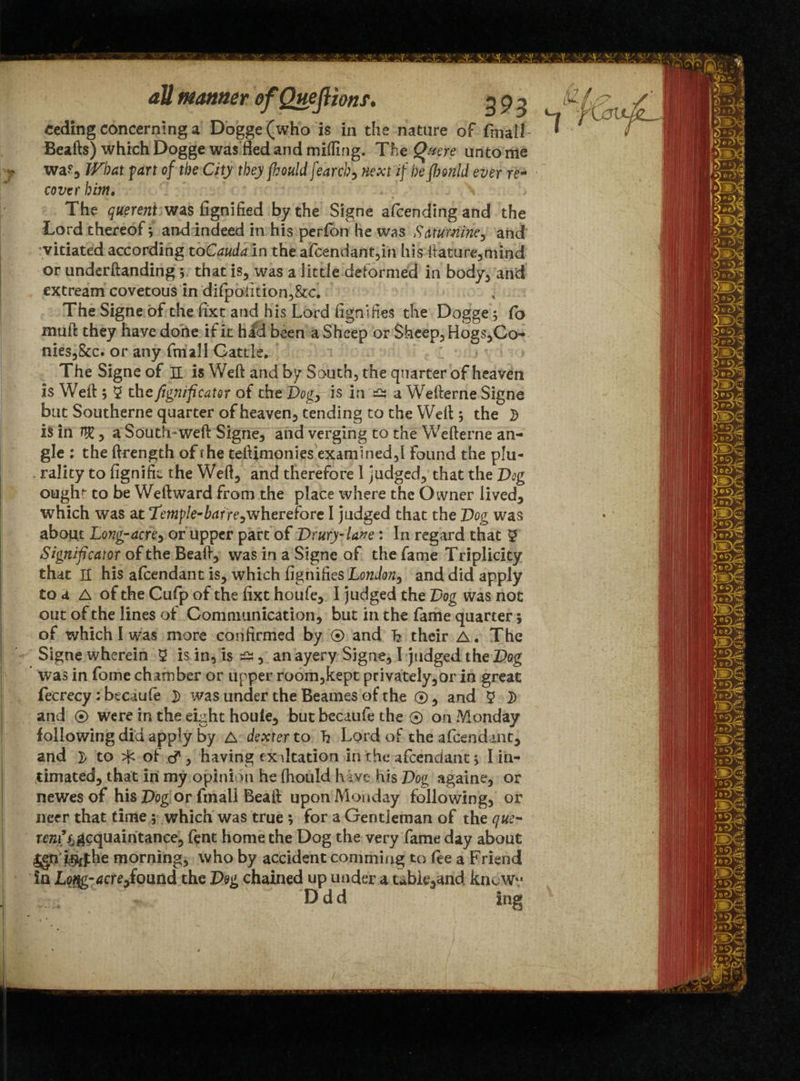 ceding concerning a Dogge (who is in the nature of fmall Beafts) which Dogge was fled and milling. The Qmre unto me waf, IVbat part of the City they (hould fearcb? next if be fbmld ever re- cover him. The querent was fignified by the Signe amending and the Lord thereof; and indeed in his perfon he was Saturnine, and vitiated according to Cauda in the afcendant,in his ftature,mind or underftanding ; that is, was a little deformed in body, and extream covetous in difpoiition,&c. The Signe of the fixt and his Lord fignifies the Dogge; lb muft they have done if it had been a Sheep or Sheep, Hogs,Co- nies,&c. or any fmall Cattle* The Signe of H is Weft and by South, the quarter of heaven is Weft ; 5 the fegnificator of the Vog, is in a Wefterne Signe but Southerne quarter of heaven, tending to the Weft j the i$ in ^, a South-weft Signe, and verging to the Wefterne an¬ gle : the ftrength of fhe teftimonies examined,I Found the plu¬ rality to fignifk the Weft, and therefore l judged, that the Dag ought to be Weft ward from the place where the Owner lived, which was at T'emple-barre,wherefore I judged that the Vog was about Long-acre, or upper part of Drury- lane: In regard that 5 Significaior of the Beaft, was in a Signe of the fame Triplicity that H his attendant is, which fignifies London, and did apply to a A of the Cufp of the fixt houfe, I judged the Dog was not out of the lines of Communication, but in the fame quarter; of which I was more confirmed by © and h their A. The Signe wherein 5 is in, is a, an ayery Signe, I judged the Vog was in fome chamber or upper room,kept privately,or in great fecrecy: btcaule 2 was under the Beanies of the ©, and 5 }) and ® were in the eight houle, but becaufe the ® on Monday following did apply by A dexter to h Lord of the attendant, and )> to ^ of c? , having exaltation in the attendant} I in¬ timated, that in my opinion he (hould hive his Vog againe, or newes of his Vog or final! Beaft upon Monday following, or rem’acquaintance, fent home the Dog the very fame day about IgU i^phe morning, who by accident commiug to fee a Friend in Lt$g-4cre,found the Vog chained up under a tableland knoWv Ddd ing 1