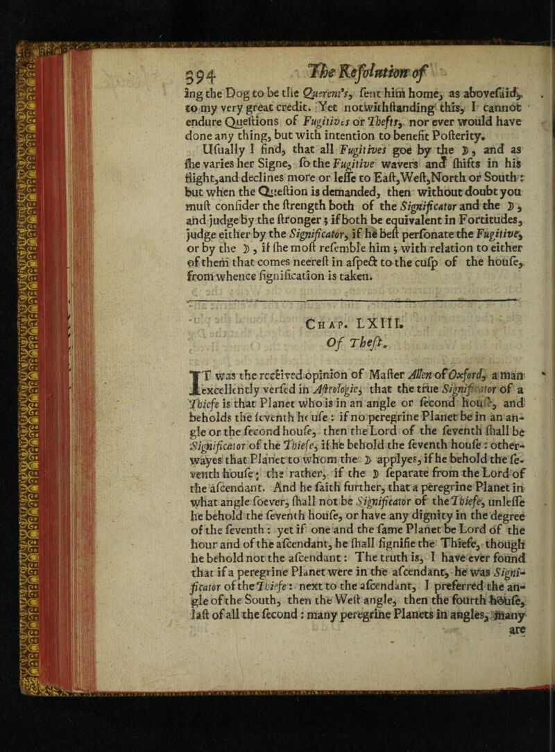 tttim of ing the Dog to be the Querent's, feat him home., as abovefaid^ to my very great credit. Yet not wit hftan ding this, I cannot endure Queftions of Fugitives or Thefts, nor ever would have done any thing, but with intention to benefit Pofterity. Ufually I find, that all Fugitives goe by the , and as flie varies her Signe, fb the Fugitive wavers an<J fhifts in his Highland declines more or lelTe to Eaft,Weft,North or South : but when the Qiieftion is demanded, then without doubt you rnuft confider the ftrength both of the Significator and the 2> , and judge by the ftronger$ if both be equivalent in Fortitudes, judge either by the Significator, if he beft perfbnate the Fugitive, or by the 2), if (he moft refemble him j with relation to either of them that comes neereft in afpeft to the cufp of the houfe. From whence fignification is taken. Chap. L X11T* Of Theft 9 IT was the received opinion of Mafter Allen of Oxford, a man’ excellently verfed in Aftrologie, that the true Signif <tor of a Tbicfe is that Planet who is in an angle or fecond hot* e, and beholds the feventh he ufe: if no peregrine Planet be in an an¬ gle or the fecond houfe, then the Lord of the feventh fhall be Significator of the Tbiefe, if he behold the feventh houfe : other- wayes that Planet to whom the ]> applyes, if he behold the fe- venth houfe; the rather, if the 3) leparate from the Lord of the afeendant. And he faith further, that a peregrine Planet in wfiat angle foever, (hall not be Significator of the Thiefe, unleffe lie behold the feventh houfe, or have any dignity in the degree of the feventh : yet if one and the fame Planet be Lord of the hour and of the afeendant, he fhall fignifie the Thiefe, though he behold not the afeendant: The truth is, I have ever found that if a peregrine Planet were in the afeendant, he was Signi¬ ficator of thcTbiefe: next to the afeendant, I preferred the an¬ gle of the South, then the Weil angle, then the fourth hbiife, laft of all the fecond: many peregrine Planets in angles, Jhany