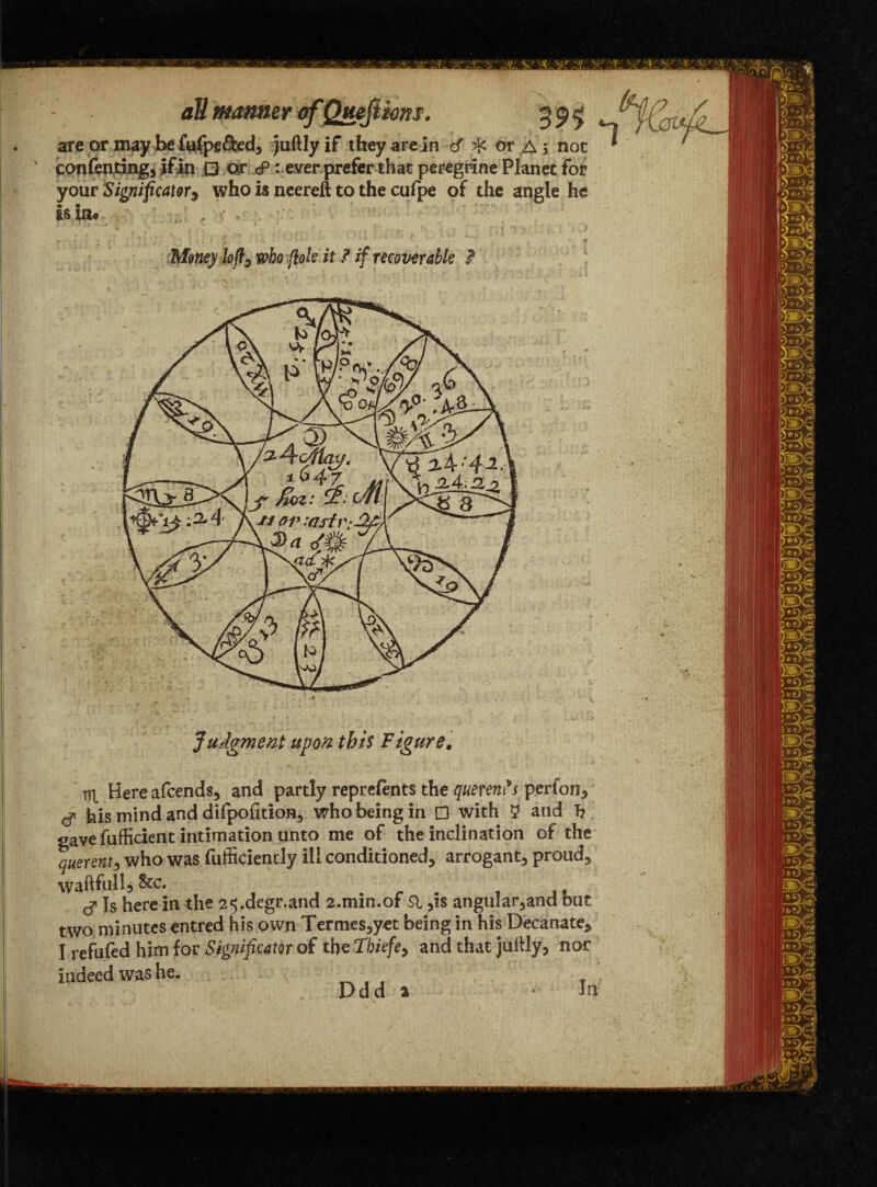 ate or may be fufpefted, juftly if they are in c/ ^ or Aj not * contenting, if in □ or <P: ever prefer that peregrine Planet for your Significator9 who is neereft to the cufpe of the angle he is in# Money loft, who foie it ? if recoverable ? Judgment upon this Figure. m Hereafcends, and partly reprefen ts the querents perfon, g his mind and difpofition, who being in D with 2 and T? gave fufficient intimation unto me of the inclination of the querent, who was fufficiencly ill conditioned, arrogant, proud, waftfull, &c. ■ . f ,, cf Is here in the 25.degr.and 2.mm.of Si ,is angular,and but two minutes entred his own Termes,yet being in his Decanate, I refufed him for Significator of the Thiefe, and that juitly, nor indeed was he. Ddd 2